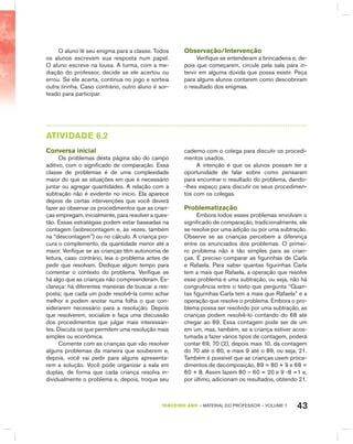 43TERCEIRO anO – MATERIAL DO PROFESSOR – VOLUME 1
O aluno lê seu enigma para a classe. Todos
os alunos escrevem sua resposta num papel.
O aluno escreve na lousa. A turma, com a me-
diação do professor, decide se ele acertou ou
errou. Se ele acerta, continua no jogo e sorteia
outra tirinha. Caso contrário, outro aluno é sor-
teado para participar.
Observação/Intervenção
Verifique se entenderam a brincadeira e, de-
pois que começarem, circule pela sala para in-
tervir em alguma dúvida que possa existir. Peça
para alguns alunos contarem como descobriram
o resultado dos enigmas.
AtIVIdAdE 6.2
Conversa inicial
Os problemas desta página são do campo
aditivo, com o significado de comparação. Essa
classe de problemas é de uma complexidade
maior do que as situações em que é necessário
juntar ou agregar quantidades. A relação com a
subtração não é evidente no início. Ela aparece
depois de certas intervenções que você deverá
fazer ao observar os procedimentos que as crian-
ças empregam, inicialmente, para resolver a ques-
tão. Essas estratégias podem estar baseadas na
contagem (sobrecontagem e, às vezes, também
na “descontagem”) ou no cálculo. A criança pro-
cura o complemento, da quantidade menor até a
maior. Verifique se as crianças têm autonomia de
leitura, caso contrário, leia o problema antes de
pedir que resolvam. Dedique algum tempo para
comentar o contexto do problema. Verifique se
há algo que as crianças não compreenderam. Es-
clareça: há diferentes maneiras de buscar a res-
posta; que cada um pode resolvê-la como achar
melhor e podem anotar numa folha o que con-
siderarem necessário para a resolução. Depois
que resolverem, socialize e faça uma discussão
dos procedimentos que julgar mais interessan-
tes. Discuta os que permitem uma resolução mais
simples ou econômica.
Comente com as crianças que vão resolver
alguns problemas da maneira que souberem e,
depois, você vai pedir para alguns apresenta-
rem a solução. Você pode organizar a sala em
duplas, de forma que cada criança resolva in-
dividualmente o problema e, depois, troque seu
caderno com o colega para discutir os procedi-
mentos usados.
A intenção é que os alunos possam ter a
oportunidade de falar sobre como pensaram
para encontrar o resultado do problema, dando-
-lhes espaço para discutir os seus procedimen-
tos com os colegas.
Problematização
Embora todos esses problemas envolvam o
significado de comparação, tradicionalmente, ele
se resolve por uma adição ou por uma subtração.
Observe se as crianças percebem a diferença
entre os enunciados dos problemas. O primei-
ro problema não é tão simples para as crian-
ças. É preciso comparar as figurinhas de Carla
e Rafaela. Para saber quantas figurinhas Carla
tem a mais que Rafaela, a operação que resolve
esse problema é uma subtração, ou seja, não há
congruência entre o texto que pergunta “Quan-
tas figurinhas Carla tem a mais que Rafaela” e a
operação que resolve o problema. Embora o pro-
blema possa ser resolvido por uma subtração, as
crianças podem resolvê-lo contando do 68 até
chegar ao 89. Essa contagem pode ser de um
em um, mas, também, se a criança estiver acos-
tumada a fazer vários tipos de contagem, poderá
contar 69, 70 (2), depois mais 10, da contagem
do 70 até o 80, e mais 9 até o 89, ou seja, 21.
Também é possível que as crianças usem proce-
dimentos de decomposição, 89 = 80 + 9 e 68 =
60 + 8. Assim fazem 80 – 60 = 20 e 9 -8 =1 e,
por último, adicionam os resultados, obtendo 21.
 