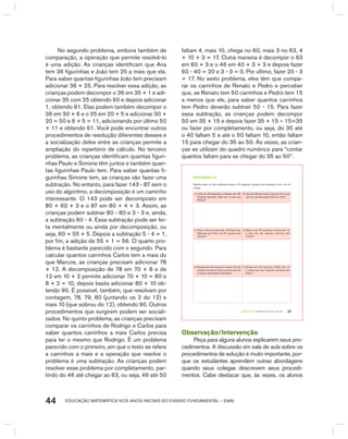 EDUCAÇÃO MATEMÁTICA NOS ANOS INICIAIS DO ENSINO FUNDAMENTAL – EMAI44
No segundo problema, embora também de
comparação, a operação que permite resolvê-lo
é uma adição. As crianças identificam que Ana
tem 36 figurinhas e João tem 25 a mais que ela.
Para saber quantas figurinhas João tem precisam
adicionar 36 + 25. Para resolver essa adição, as
crianças podem decompor o 36 em 35 + 1 e adi-
cionar 35 com 25 obtendo 60 e depois adicionar
1, obtendo 61. Elas podem também decompor o
36 em 30 + 6 e o 25 em 20 + 5 e adicionar 30 +
20 = 50 e 6 + 5 = 11, adicionando por último 50
+ 11 e obtendo 61. Você pode encontrar outros
procedimentos de resolução diferentes desses e
a socialização deles entre as crianças permite a
ampliação do repertório de cálculo. No terceiro
problema, as crianças identificam quantas figuri-
nhas Paulo e Simone têm juntos e também quan-
tas figurinhas Paulo tem. Para saber quantas fi-
gurinhas Simone tem, as crianças vão fazer uma
subtração. No entanto, para fazer 143 - 87 sem o
uso do algoritmo, a decomposição é um caminho
interessante. O 143 pode ser decomposto em
80 + 60 + 3 e o 87 em 80 + 4 + 3. Assim, as
crianças podem subtrair 80 - 80 e 3 - 3 e, ainda,
a subtração 60 - 4. Essa subtração pode ser fei-
ta mentalmente ou ainda por decomposição, ou
seja, 60 = 55 + 5. Depois a subtração 5 - 4 = 1,
por fim, a adição de 55 + 1 = 56. O quarto pro-
blema é bastante parecido com o segundo. Para
calcular quantos carrinhos Carlos tem a mais do
que Marcos, as crianças precisam adicionar 78
+ 12. A decomposição de 78 em 70 + 8 e de
12 em 10 + 2 permite adicionar 70 + 10 = 80 e
8 + 2 = 10, depois basta adicionar 80 + 10 ob-
tendo 90. É possível, também, que resolvam por
contagem, 78, 79, 80 (juntando os 2 do 12) e
mais 10 (que sobrou do 12), obtendo 90. Outros
procedimentos que surgirem podem ser sociali-
zados. No quinto problema, as crianças precisam
comparar os carrinhos de Rodrigo e Carlos para
saber quantos carrinhos a mais Carlos precisa
para ter o mesmo que Rodrigo. É um problema
parecido com o primeiro, em que o texto se refere
a carrinhos a mais e a operação que resolve o
problema é uma subtração. As crianças podem
resolver esse problema por completamento, par-
tindo do 46 até chegar ao 63, ou seja, 46 até 50
faltam 4, mais 10, chega no 60, mais 3 no 63, 4
+ 10 + 3 = 17. Outra maneira é decompor o 63
em 60 + 3 e o 46 em 40 + 3 + 3 e depois fazer
60 - 40 = 20 e 3 - 3 = 0. Por último, fazer 20 - 3
= 17. No sexto problema, eles têm que compa-
rar os carrinhos de Renato e Pedro e perceber
que, se Renato tem 50 carrinhos e Pedro tem 15
a menos que ele, para saber quantos carrinhos
tem Pedro deverão subtrair 50 - 15. Para fazer
essa subtração, as crianças podem decompor
50 em 35 + 15 e depois fazer 35 + 15 – 15=35
ou fazer por completamento, ou seja, do 35 até
o 40 faltam 5 e até o 50 faltam 10, então faltam
15 para chegar do 35 ao 50. Às vezes, as crian-
ças se utilizam do quadro numérico para “contar
quantos faltam para se chegar do 35 ao 50”.
TERCEIRO anO – MATERIAL DO ALUNO – VOLUME 1 37
atiVidadE 6.2
Resolva cada um dos problemas abaixo. Em seguida, compare sua resolução com a de um
colega.
A. Carla tem 89 figurinhas e Rafaela tem 68.
Quantas figurinhas Carla tem a mais que
Rafaela?
B. Ana tem 36 figurinhas e João tem 25 a mais
que ela. Quantas figurinhas tem João?
C. Paulo e Simone juntos têm 143 figurinhas.
Sabendo que Paulo tem 87, quantas tem
Simone?
D. Marcos tem 78 carrinhos e Carlos tem 12
a mais que ele. Quantos carrinhos tem
Carlos?
E. Rodrigo tem 63 carrinhos e Carlos, 46. De
quantos carrinhos Carlos precisa para ter
a mesma quantidade de Rodrigo?
F. Renato tem 50 carrinhos. Pedro tem 15
a menos que ele. Quantos carrinhos tem
Pedro?
Observação/Intervenção
Peça para alguns alunos explicarem seus pro-
cedimentos. A discussão em sala de aula sobre os
procedimentos de solução é muito importante, por-
que os estudantes aprendem outras abordagens
quando seus colegas descrevem seus procedi-
mentos. Cabe destacar que, às vezes, os alunos
 