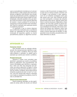 45TERCEIRO anO – MATERIAL DO PROFESSOR – VOLUME 1
usam um procedimento inventado por um curto pe-
ríodo de tempo e, então, passam para outro proce-
dimento ou algoritmo mais eficiente, mas a sociali-
zação dos procedimentos permite a ampliação do
repertório de cálculo das crianças. Ajude-os na sis-
tematização, colocando questões como, por exem-
plo: Vocês encontraram muitas maneiras diferentes
de resolver o mesmo problema? E as formas de
representar as soluções também foram diversifica-
das? Qual foi a operação mais usada para resolver
os problemas propostos?
O importante é que os alunos observem
que as diferentes resoluções para os problemas
podem ser registradas por meio de desenhos,
construção de esquemas, quadros ou mesmo
procedimentos próprios ou algoritmos (conven-
cionais ou não). Ao promover um espaço de tro-
ca para que as crianças possam comentar com
os colegas o que pensaram e fazer registros,
você cria um ambiente investigativo tanto para
elas quanto para você. Esse ambiente permite
que você acompanhe a evolução das soluções
apresentadas pelos alunos, obtendo pistas para
intervir na forma de pensar a Matemática e fazer
registros. Por outro lado, quando os alunos ana-
lisam as representações feitas e refletem sobre
suas estratégias de resolução, eles tomam cons-
ciência dos passos que realizaram, tendo mais
chance de perceber erros, fazer perguntas rele-
vantes e buscar ajuda para as dúvidas, ou seja,
aprendem novos conceitos, procedimentos e ati-
tudes referentes ao cálculo.
AtIVIdAdE 6.3
Conversa inicial
Esta atividade pode ser realizada individu-
almente. As crianças precisam identificar a ope-
ração que resolve o problema. Peça que leiam
cada problema e assinalem no quadro qual a
operação que usariam para resolver o problema.
Problematização
Pergunte à classe como procedem para
identificar a operação que resolve um problema.
Deixe-os explicitarem seus procedimentos. Se
tiverem dificuldades para identificar a operação,
leia o texto com eles, faça perguntas que per-
mitam aos alunos selecionar os dados e outras
perguntas que lhes permitam identificar a opera-
ção que resolve o problema. Nunca faça a leitura
entoando as palavras do texto “a mais” ou “a me-
nos”, pois nem sempre elas indicam a operação
a ser usada na resolução do problema, como foi
visto na atividade 6.2.
Observação/Intervenção
Esses problemas abrangem os três signifi-
cados do campo aditivo de acordo com gerard
EDUCAÇÃO MATEMÁTICA NOS ANOS INICIAIS DO ENSINO FUNDAMENTAL – EMAI38
atiVidadE 6.3
Para cada situação apresentada a seguir, escolha a operação que usaria para resolvê-la e marque
um X na coluna da adição ou da subtração.
Situação adição Subtração
Marina tinha 58 cards e ganhou 10 num jogo.
Quantos cards ela tem agora?
Ricardo tinha alguns cards, ganhou 15 num jogo
e ficou com 76. Quantos cards ele tinha?
Ana Paula tinha 38 cards. Ganhou alguns e ficou
com 81. Quantos cards ela ganhou?
Paulo e Gisela estão colecionando figurinhas.
Paulo tem 26 e Gisela 15. Quantas figurinhas
Gisela deve conseguir para ter o mesmo número
de Paulo?
Mariana colou 20 novos adesivos em sua cole-
ção e ficou com 32 no álbum. Quantos adesivos
tinha antes de colar os novos?
Vilma e Flávia fazem colares de contas. O colar
de Vilma tem 18 contas pequenas. O de Flávia
tem 6 contas a menos, porque ela usa contas
maiores. Quantas contas tem o colar de Flávia?
Paula está na página 38 de um livro de 72 pági-
nas. Quantas páginas faltam para ela terminar de
ler o livro?
No final de um jogo, Edu estava com 14 pontos
e Júlio com 8 pontos a mais que Edu. Quantos
pontos Júlio tinha no final desse jogo?
Se Lucas contou 29 carrinhos e 15 aviõezinhos,
em seu baú quantos desses brinquedos Lucas
tem no total?
 