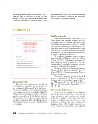 EDUCAÇÃO MATEMÁTICA NOS ANOS INICIAIS DO ENSINO FUNDAMENTAL – EMAI46
Verganud (transformação, composição e com-
paração). Eles se resolvem, às vezes, por uma
adição, e outras por uma subtração. Discuta as
indicações das crianças. Uma sugestão é que
elas resolvam em casa cada um dos problemas,
sempre respeitando as maneiras que encontram
para resolver a operação indicada.
AtIVIdAdE 6.4
TERCEIRO anO – MATERIAL DO ALUNO – VOLUME 1 39
atiVidadE 6.4
Uma gincana foi realizada em uma escola e as turmas de 3º ano tiveram as seguintes pontuações:
POntUaçãO dOS 3º anOS na Gincana
turmas Pontuação
3º. A 177
3º. B 187
3º. C 144
3º. D 101
3º. E 135
Fonte: Turmas dos 3º anos.
Calcule e responda:
A. Qual a turma que fez mais pontos?
B. Qual foi a segunda colocada?
C. Qual a turma que teve pontuação mais próxima de 150?
D. Quantos pontos a turma B fez a mais que a turma A?
E. Quantos pontos a turma D fez a menos que a turma E?
F. Quantos pontos a turma C deveria fazer para empatar com a turma A?
Conversa inicial
Comente com a classe que eles vão ler,
numa tabela, os resultados de uma gincana em
que participaram 5 turmas de 3o
ano. Explore, pri-
meiramente, o título e a fonte da tabela. Depois,
peça para as crianças lerem os dados da tabela,
linha por linha: quantos pontos obteve a Turma A,
quantos obteve a turma b, etc. Explore, também,
a leitura dos números. Depois, problematize as
situações propostas. São situações-problema
do campo aditivo que envolvem o significado de
comparação.
Problematização
Faça questionamentos que levem à re-
flexão sobre cada situação-problema e dê um
tempo para que as crianças solucionem um a
um. Esclareça que podem resolver os proble-
mas com os procedimentos que quiserem, co-
locando o quadro numérico à disposição, e diga
que, depois, irá chamar algumas crianças para
descreverem como procederam para resolver o
primeiro e o segundo problemas.
Vá circulando pela sala e observe se dizem
que a Turma b fez 10 pontos a mais que a Turma
A, pois 187-177 = 10. Peça para algumas crian-
ças explicarem como procederam e se essa
comparação de resultados os ajuda a perceber
que turma foi a segunda colocada.
No quinto problema, os alunos devem subtrair
101 de 135. Uma das formas é subtrair 1 do 101
e fazer 135-100 = 35, depois adicionar 1 que foi
tirado do subtraendo.
Para saber quantos pontos a Turma C
precisa para alcançar a Turma A, algumas
crianças fazem por contagem, a partir do 144
até 150, são 6, até 160 são 10, até 170 são
10 e até 177 são mais 7, totalizando 6 + 10 +
10 + 7 = 33
Observação/Intervenção
Ao promover um espaço de troca para que
as crianças possam comentar com os colegas
o que pensaram e fazer registros, você cria um
ambiente investigativo tanto para elas quan-
to para você. Esse ambiente permite que você
acompanhe a evolução das soluções apresenta-
das pelos alunos e lhe dá pistas para intervir na
forma de pensar a Matemática e fazer registros.
 