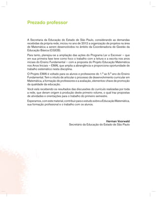 3TERCEIRO anO – MATERIAL DO PROFESSOR – VOLUME 1
Prezado professor
A Secretaria da Educação do Estado de São Paulo, considerando as demandas
recebidas da própria rede, iniciou no ano de 2012 a organização de projetos na área
de Matemática a serem desenvolvidos no âmbito da Coordenadoria de gestão da
Educação básica (CgEb).
Para tanto, planejou-se a ampliação das ações do Programa Ler e Escrever – que
em sua primeira fase teve como foco o trabalho com a leitura e a escrita nos anos
iniciais do Ensino Fundamental – com a proposta do Projeto Educação Matemática
nos Anos Iniciais – EMAI, que amplia a abrangência e proporciona oportunidade de
trabalho sistemático nesta disciplina.
O Projeto EMAI é voltado para os alunos e professores do 1.° ao 5.° ano do Ensino
Fundamental. Tem o intuito de articular o processo de desenvolvimento curricular em
Matemática, a formação de professores e a avaliação, elementos-chave de promoção
da qualidade da educação.
Você está recebendo os resultados das discussões do currículo realizadas por toda
a rede, que deram origem à produção deste primeiro volume, o qual traz propostas
de atividades e orientações para o trabalho do primeiro semestre.
Esperamos,comestematerial,contribuirparaoestudosobreaEducaçãoMatemática,
sua formação profissional e o trabalho com os alunos.
Herman Voorwald
Secretário da Educação do Estado de São Paulo
 