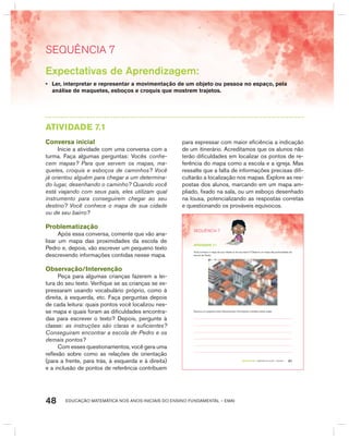 EDUCAÇÃO MATEMÁTICA NOS ANOS INICIAIS DO ENSINO FUNDAMENTAL – EMAI48
SEquêNCIa 7
Expectativas de Aprendizagem:
• Ler, interpretar e representar a movimentação de um objeto ou pessoa no espaço, pela
análise de maquetes, esboços e croquis que mostrem trajetos.
AtIVIdAdE 7.1
Conversa inicial
Inicie a atividade com uma conversa com a
turma. Faça algumas perguntas: Vocês conhe-
cem mapas? Para que servem os mapas, ma-
quetes, croquis e esboços de caminhos? Você
já orientou alguém para chegar a um determina-
do lugar, desenhando o caminho? Quando você
está viajando com seus pais, eles utilizam qual
instrumento para conseguirem chegar ao seu
destino? Você conhece o mapa de sua cidade
ou de seu bairro?
Problematização
Após essa conversa, comente que vão ana-
lisar um mapa das proximidades da escola de
Pedro e, depois, vão escrever um pequeno texto
descrevendo informações contidas nesse mapa.
Observação/Intervenção
Peça para algumas crianças fazerem a lei-
tura do seu texto. Verifique se as crianças se ex-
pressaram usando vocabulário próprio, como à
direita, à esquerda, etc. Faça perguntas depois
de cada leitura: quais pontos você localizou nes-
se mapa e quais foram as dificuldades encontra-
das para escrever o texto? Depois, pergunte à
classe: as instruções são claras e suficientes?
Conseguiram encontrar a escola de Pedro e os
demais pontos?
Com esses questionamentos, você gera uma
reflexão sobre como as relações de orientação
(para a frente, para trás, à esquerda e à direita)
e a inclusão de pontos de referência contribuem
para expressar com maior eficiência a indicação
de um itinerário. Acreditamos que os alunos não
terão dificuldades em localizar os pontos de re-
ferência do mapa como a escola e a igreja. Mas
ressalte que a falta de informações precisas difi-
cultarão a localização nos mapas. Explore as res-
postas dos alunos, marcando em um mapa am-
pliado, fixado na sala, ou um esboço desenhado
na lousa, potencializando as respostas corretas
e questionando os prováveis equívocos.
41TERCEIRO anO – MATERIAL DO ALUNO – VOLUME 1
atiVidadE 7.1
Você conhece o mapa de sua cidade ou de seu bairro? Observe um mapa das proximidades da
escola de Pedro:
Escreva um pequeno texto descrevendo informações contidas nesse mapa:
SEQuÊNCIa 7
 