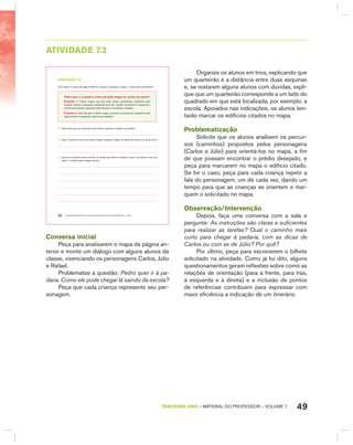 49TERCEIRO anO – MATERIAL DO PROFESSOR – VOLUME 1
AtIVIdAdE 7.2
EDUCAÇÃO MATEMÁTICA NOS ANOS INICIAIS DO ENSINO FUNDAMENTAL – EMAI42
atiVidadE 7.2
Com base no mapa da página anterior, analise a situação a seguir e responda às questões:
Pedro quer ir à padaria. como ele pode chegar lá, saindo da escola?
Proposta 1: Carlos sugere que ele ande quatro quarteirões, passando pelo
hospital virando à esquerda, passando pelo bar, virando novamente à esquerda e
virando para direita, passando pela farmácia, encontrará a padaria.
Proposta 2: Júlio fala que é melhor seguir a própria rua da escola, passando pela
igreja virando à esquerda, depois até a padaria.
A. Você acha que as instruções são claras e ajudam a realizar as tarefas?
B. Qual o caminho mais curto para chegar à padaria. Seguir as dicas de Carlos ou as de Júlio?
C. Escreva um bilhete para orientar um amigo que está no hospital e quer ir ao banco, mas não
sabe o caminho para chegar até ele.
Conversa inicial
Peça para analisarem o mapa da página an-
terior e monte um diálogo com alguns alunos da
classe, vivenciando os personagens Carlos, Júlio
e Rafael.
Problematize a questão: Pedro quer ir à pa-
daria. Como ele pode chegar lá saindo da escola?
Peça que cada criança represente seu per-
sonagem.
Organize os alunos em trios, explicando que
um quarteirão é a distância entre duas esquinas
e, se restarem alguns alunos com dúvidas, expli-
que que um quarteirão corresponde a um lado do
quadrado em que está localizada, por exemplo, a
escola. Apoiados nas indicações, os alunos ten-
tarão marcar os edifícios citados no mapa.
Problematização
Solicite que os alunos analisem os percur-
sos (caminhos) propostos pelos personagens
(Carlos e Júlio) para orientá-los no mapa, a fim
de que possam encontrar o prédio desejado, e
peça para marcarem no mapa o edifício citado.
Se for o caso, peça para cada criança repetir a
fala do personagem, um de cada vez, dando um
tempo para que as crianças se orientem e mar-
quem o solicitado no mapa.
Observação/Intervenção
Depois, faça uma conversa com a sala e
pergunte: As instruções são claras e suficientes
para realizar as tarefas? Qual o caminho mais
curto para chegar à padaria, com as dicas de
Carlos ou com as de Júlio? Por quê?
Por último, peça para escreverem o bilhete
solicitado na atividade. Como já foi dito, alguns
questionamentos geram reflexões sobre como as
relações de orientação (para a frente, para trás,
à esquerda e à direita) e a inclusão de pontos
de referências contribuem para expressar com
maior eficiência a indicação de um itinerário.
 