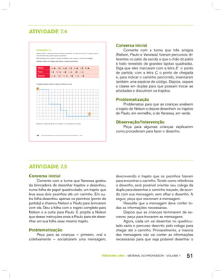 51TERCEIRO anO – MATERIAL DO PROFESSOR – VOLUME 1
AtIVIdAdE 7.4
EDUCAÇÃO MATEMÁTICA NOS ANOS INICIAIS DO ENSINO FUNDAMENTAL – EMAI44
atiVidadE 7.4
Nelson, Paulo e Vanessa fizeram percursos diferentes no pátio da escola. O chão do pátio é
todo recoberto de grandes lajotas quadradas.
Eles marcaram com a letra P, o ponto de partida e com a letra C, o ponto de chegada.
Também criaram um código, para indicar o caminho percorrido:
nelson 4 5 4 2 2 2 8
Paulo 5 10 2 4 2 4
Vanessa 2 2 12 3 4 4
O desenho abaixo mostra o trajeto de Nelson, em azul.
P
c
Desenhe o trajeto de Paulo em vermelho, e o da Vanessa em verde.
Conversa inicial
Comente com a turma que três amigos
(Nelson, Paulo e Vanessa) fizeram percursos di-
ferentes no pátio da escola e que o chão do pátio
é todo revestido de grandes lajotas quadradas.
Diga que eles marcaram com a letra P o ponto
de partida, com a letra C o ponto de chegada
e, para indicar o caminho percorrido, inventaram
também uma espécie de código. Depois, separe
a classe em duplas para que possam trocar as
atividades e discutirem os trajetos.
Problematização
Problematize para que as crianças analisem
o trajeto de Nelson e depois desenhem os trajetos
de Paulo, em vermelho, e de Vanessa, em verde.
Observação/Intervenção
Peça para algumas crianças explicarem
como procederam para fazer o desenho.
AtIVIdAdE 7.5
Conversa inicial
Comente com a turma que Vanessa gostou
da brincadeira de desenhar trajetos e desenhou,
numa folha de papel quadriculado, um trajeto que
leva seus dois pezinhos até um carrinho. Em ou-
tra folha desenhou apenas os pezinhos (ponto de
partida) e chamou Nelson e Paulo para brincarem
com ela. Deu a folha com o trajeto completo para
Nelson e a outra para Paulo. E propôs a Nelson
que desse instruções orais a Paulo para ele dese-
nhar em sua folha esse mesmo trajeto.
Problematização
Peça para as crianças – primeiro, oral e
coletivamente – socializarem uma mensagem,
descrevendo o trajeto que os pezinhos fizeram
para encontrar o carrinho. Tendo como referência
o desenho, será possível orientar seu colega da
dupla para desenhar o caminho traçado, de acor-
do com sua mensagem, sem olhar o desenho. A
seguir, peça que escrevam a mensagem.
Ressalte que a mensagem deve conter to-
das as informações necessárias.
Depois que as crianças terminarem de es-
crever, peça para trocarem as mensagens.
Agora, cada um vai desenhar no quadricu-
lado vazio o percurso descrito pelo colega para
chegar até o carrinho. Provavelmente, a maioria
das mensagens não vai conter as informações
necessárias para que seja possível desenhar o
 