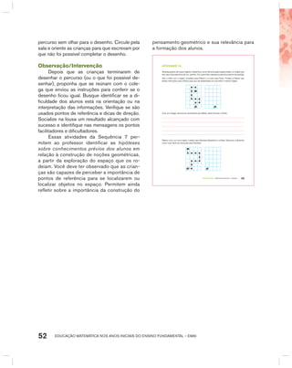 EDUCAÇÃO MATEMÁTICA NOS ANOS INICIAIS DO ENSINO FUNDAMENTAL – EMAI52
percurso sem olhar para o desenho. Circule pela
sala e oriente as crianças para que escrevam por
que não foi possível completar o desenho.
Observação/Intervenção
Depois que as crianças terminarem de
desenhar o percurso (ou o que foi possível de-
senhar), proponha que se reúnam com o cole-
ga que enviou as instruções para conferir se o
desenho ficou igual. Busque identificar se a di-
ficuldade dos alunos está na orientação ou na
interpretação das informações. Verifique se são
usados pontos de referência e dicas de direção.
Socialize na lousa um resultado alcançado com
sucesso e identifique nas mensagens os pontos
facilitadores e dificultadores.
Essas atividades da Sequência 7 per-
mitem ao professor identificar as hipóteses
sobre conhecimentos prévios dos alunos em
relação à construção de noções geométricas,
a partir da exploração do espaço que os ro-
deiam. Você deve ter observado que as crian-
ças são capazes de perceber a importância de
pontos de referência para se localizarem ou
localizar objetos no espaço. Permitem ainda
refletir sobre a importância da construção do
pensamento geométrico e sua relevância para
a formação dos alunos.
TERCEIRO anO – MATERIAL DO ALUNO – VOLUME 1 45
atiVidadE 7.5
Vanessa gostou de traçar trajetos e desenhou, numa folha de papel quadriculado, um trajeto que
leva seus dois pezinhos até um carrinho. Em outra folha, apenas os pezinhos (ponto de partida).
Deu a folha com o trajeto completo para Nelson e a outra para Paulo. Propôs a Nelson que
desse instruções orais a Paulo para que ele desenhasse em sua folha o mesmo trajeto.
Com um colega, escreva as orientações que Nelson deve fornecer a Paulo.
Nelson criou um novo trajeto e pediu para Vanessa desenhá-lo na folha. Descreva, oralmente,
como você daria as instruções para Vanessa.
 