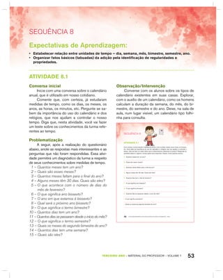 53TERCEIRO anO – MATERIAL DO PROFESSOR – VOLUME 1
SEquêNCIa 8
Expectativas de Aprendizagem:
• Estabelecer relação entre unidades de tempo – dia, semana, mês, bimestre, semestre, ano.
• Organizar fatos básicos (tabuadas) da adição pela identificação de regularidades e
propriedades.
AtIVIdAdE 8.1
Conversa inicial
Inicie com uma conversa sobre o calendário
anual, que é utilizado em nosso cotidiano.
Comente que, com certeza, já estudaram
medidas de tempo, como os dias, os meses, os
anos, as horas, os minutos, etc. Pergunte se sa-
bem da importância do uso do calendário e dos
relógios, que nos ajudam a controlar o nosso
tempo. Diga que, nesta atividade, você vai fazer
um teste sobre os conhecimentos da turma refe-
rentes ao tempo.
Problematização
A seguir, após a realização do questionário
abaixo, anote as respostas mais interessantes e as
perguntas que não foram respondidas. Essa ativi-
dade permitirá um diagnóstico da turma a respeito
de seus conhecimentos sobre medidas de tempo.
1 – Quantos meses tem um ano?
2 – Quais são esses meses?
3 – Quantos meses faltam para o final do ano?
4 – Alguns meses têm 30 dias. Quais são eles?
5 – O que acontece com o número de dias do
mês de fevereiro?
6 – O que significa ano bissexto?
7 – O ano em que estamos é bissexto?
8 – Qual será o próximo ano bissexto?
9 – O que significa o termo bimestre?
10 – Quantos dias tem um ano?
11 – Quantos dias se passaram desde o início do mês?
12 – O que significa o termo semestre?
13 – Quais os meses do segundo bimestre do ano?
14 – Quantos dias tem uma semana?
15 – Quais são eles?
Observação/Intervenção
Converse com os alunos sobre os tipos de
calendário existentes em suas casas. Explorar,
com o auxílio de um calendário, como os homens
calculam a duração da semana, do mês, do bi-
mestre, do semestre e do ano. Deixe, na sala de
aula, num lugar visível, um calendário tipo folhi-
nha para consulta.
EDUCAÇÃO MATEMÁTICA NOS ANOS INICIAIS DO ENSINO FUNDAMENTAL – EMAI46
SEQuÊNCIa 8
atiVidadE 8.1
Com certeza, você já estudou medidas de tempo, como os dias, meses, anos, horas, os minutos,
etc. Você sabe da importância do uso do calendário e relógios, que nos ajudam a controlar o
tempo. Que tal fazer um teste sobre seus conhecimentos referentes ao tempo? Responda às
questões abaixo e registre o tempo gasto para responder. Depois, anote quantas acertou.
A. Quantos meses tem um ano?
B. Quais são esses meses?
C. Quantos meses faltam para o final do ano?
D. Alguns meses têm 30 dias. Quais são eles?
E. Quantos dias tem o mês de fevereiro?
F. O que significa ano bissexto?
G. O que significa bimestre?
H. Quantos dias se passaram desde o início do mês?
I. O que significa semestre?
J. Quais os meses do segundo bimestre do ano?
 