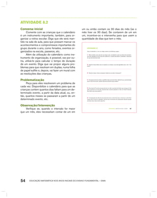 EDUCAÇÃO MATEMÁTICA NOS ANOS INICIAIS DO ENSINO FUNDAMENTAL – EMAI54
AtIVIdAdE 8.2
Conversa inicial
Comente com as crianças que o calendário
é um instrumento importante, também, para or-
ganizar a rotina escolar. Diga que ele será man-
tido na sala de aula, para que possam marcar os
acontecimentos e compromissos importantes do
grupo durante o ano, como feriados, eventos or-
ganizados na escola, passeios, etc.
Além da utilização do calendário como ins-
trumento de organização, é possível, vez por ou-
tra, utilizá-lo para calcular o tempo de duração
de um evento. Diga que vai propor alguns pro-
blemas para que resolvam em duplas, numa folha
de papel sulfite e, depois, vai fazer um mural com
as resoluções das crianças.
Problematização
Peça para eles resolverem um problema de
cada vez. Disponibilize o calendário para que as
crianças contem quantos dias faltam para um de-
terminado evento, a partir da data atual, ou, en-
tão, quantos meses se passaram a partir de um
determinado evento, etc.
Observação/Intervenção
Verifique se, quando o intervalo for maior
que um mês, eles necessitam contar de um em
um ou então contam os 30 dias do mês (se o
mês tiver os 30 dias). Se contarem de um em
um, incentive-os e intervenha para que usem a
quantidade de dias que tem o mês.
TERCEIRO anO – MATERIAL DO ALUNO – VOLUME 1 47
atiVidadE 8.2
Use um calendário e, com um colega, resolva os problemas a seguir:
1. Maria recebeu uma carta de sua amiga Luísa, convidando-a para sua festa de aniversário,
que será realizada no dia 22 de junho deste ano. Localize essa data no calendário e descubra
em que dia da semana será.
2. Quantos meses faltam para um passeio ao zoológico, que está agendado para o dia 17 de
junho?
3. Quantos meses e dias se passaram desde que as aulas começaram?
4. Um grupo de alunos ensaia a quadrilha todas as terças-feiras. Sabendo que a apresentação
será no dia 24 de junho, quantos dias eles ainda têm para ensaiar?
5. As turmas de 3º ano de uma escola irão a um sítio no período de férias, que começa em 5 de
julho e termina em 15 de julho. Quantos dias os alunos passarão no sítio, em férias? Quantos
dias faltam para esse passeio?
6. O campeonato de vôlei de uma escola teve início no dia 5 de março e terminou no dia 25 do
mesmo mês. Circule no calendário o dia do início e do término do campeonato, dizendo quantas
semanas durou esse evento esportivo.
 