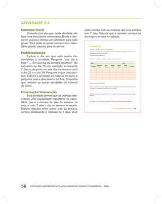 EDUCAÇÃO MATEMÁTICA NOS ANOS INICIAIS DO ENSINO FUNDAMENTAL – EMAI56
AtIVIdAdE 8.4
Conversa inicial
Comente com eles que, nesta atividade, vão
fazer uma descoberta interessante. Divida a clas-
se em grupos e ofereça um calendário para cada
grupo. Você pode se apoiar também num calen-
dário grande, exposto para os alunos.
Problematização
Explore o dia em que está sendo de-
senvolvida a atividade. Pergunte “que dia é
hoje?”... “Em que dia da semana estamos?” Se
estiverem no dia 15, por exemplo, acrescente
7 dias e pergunte em que dia da semana cairá
o dia 22 e o dia 29. Pergunte o que descobri-
ram. Explore a atividade do material do aluno e
pergunte qual a descoberta de Ana. Proponha
que realizem as outras atividades do material
do aluno.
Observação/Intervenção
Esta atividade permite que as crianças des-
cubram uma regularidade importante no calen-
dário, que é o número de dias da semana, ou
seja, a cada 7 dias o dia da semana se repete.
Explore relações entre outros dias da semana,
sempre destacando o intervalo de 7 dias. Você
pode concluir com as crianças que uma semana
tem 7 dias. Discuta que a semana começa no
domingo e termina no sábado.
TERCEIRO anO – MATERIAL DO ALUNO – VOLUME 1 49
atiVidadE 8.4
Olhando o calendário, Ana fez uma descoberta:
Se hoje é terça-feira, dia 3, a próxima terça-feira será dia 10. E a próxima será dia 17. E a
seguinte será dia 24! É só adicionar 7.
Você acha que Ana está certa?
Complete o calendário deste mês e confira o que Ana descobriu:
MêS: ____________________________________________ ANO: _______________
Domingo
Segunda-
feira
Terça-
feira
Quarta-
feira
Quinta-
feira
Sexta-
feira
Sábado
Agora, resolva estes problemas:
1. Em um dado ano, o dia 15 de abril caiu numa quinta-feira. Em que dia da semana caiu o dia
1º de abril? E a segunda quinta-feira, em que dia será?
2. Se Paulo viajou numa quarta-feira, dia 19, e voltará na próxima quarta-feira, em que dia ele
chegará?
3. Se dia 31 de certo mês for terça-feira, em que dia do mês será a próxima terça-feira?
 