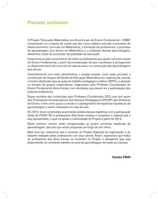 Prezado professor
O Projeto “Educação Matemática nos Anos Iniciais do Ensino Fundamental – EMAI”
compreende um conjunto de ações que têm como objetivo articular o processo de
desenvolvimento curricular em Matemática, a formação de professores, o processo
de aprendizagem dos alunos em Matemática e a avaliação dessas aprendizagens,
elementos-chave de promoção da qualidade da educação.
Caracteriza-se pelo envolvimento de todos os professores que atuam nos anos iniciais
do Ensino Fundamental, a partir da consideração de que o professor é protagonista
no desenvolvimento do currículo em sala de aula e na construção das aprendizagens
dos alunos.
Coerentemente com essa característica, o projeto propõe, como ação principal, a
constituição de grupos de Estudo de Educação Matemática em cada escola, usando
o horário destinado para as aulas de trabalho pedagógico coletivo (ATPC), e atuando
no formato de grupos colaborativos, organizados pelo Professor Coordenador do
Ensino Fundamental Anos Iniciais, com atividades que devem ter a participação dos
próprios professores.
Essas reuniões são conduzidas pelo Professor Coordenador (PC), que tem apoio
dos Professores Coordenadores dos Núcleos Pedagógicos (PCNP) das Diretorias
de Ensino, e têm como pauta o estudo e o planejamento de trajetórias hipotéticas de
aprendizagem a serem realizadas em sala de aula.
Em 2012, foram construídas as primeiras versões dessas trajetórias com a participação
direta de PCNP, PC e professores. Elas foram revistas e compõem o material que é
aqui apresentado, o qual irá apoiar a continuidade do Projeto a partir de 2013.
Neste primeiro volume estão reorganizadas as quatro primeiras trajetórias de
aprendizagem, das oito que serão propostas ao longo do ano letivo.
Mais uma vez, reiteramos que o sucesso do Projeto depende da organização e do
trabalho realizado pelos professores com seus alunos. Assim, esperamos que todos
os professores dos Anos Iniciais se envolvam no Projeto e desejamos que seja
desenvolvido um excelente trabalho em prol da aprendizagem de todas as crianças.
Equipe EMAI
 