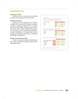 63TERCEIRO anO – MATERIAL DO PROFESSOR – VOLUME 1
AtIVIdAdE 9.6
Conversa inicial
Comente com a turma que esta atividade
consiste em 5 questões em forma de teste.
Problematização
Discuta com as crianças que um teste é
composto de uma questão e algumas respostas
e, entre as respostas, apenas uma é a correta,
sendo as outras erradas. Diga que, para resolve-
rem esses testes, devem, primeiramente, resol-
ver a questão, como se não tivessem respostas
a serem escolhidas, e só depois olhar para as
respostas e identificar a que achou na resolução
da questão, assinalando-a.
Observação/Intervenção
Faça a correção dos testes explicando por
que o aluno não poderia assinalar cada uma das
respostas erradas.
EDUCAÇÃO MATEMÁTICA NOS ANOS INICIAIS DO ENSINO FUNDAMENTAL – EMAI56
atiVidadE 9.6
Leia atentamente os enunciados e assinale a única alternativa que está correta:
1. Quatro amigos anotaram, num quadro, os pontos ganhos num jogo:
Qual menino fez mais pontos?
A. André
B. Bento
C. Carlos
D. Dario
Jogadores Pontos ganhos
André 760
Bento 587
Carlos 699
Dario 801
2. A tabela mostra o total de visitantes num parque durante alguns meses:
Em que mês foi menor o número de visitantes?
A. Janeiro
B. Fevereiro
C. Março
D. Abril
Meses do ano total de visitantes
Janeiro 148
Fevereiro 126
Março 234
Abril 209
3. Em uma sorveteria, há um cartaz com os preços dos sorvetes:
Sem cobertura com cobertura
Paulo quer comprar um sorvete de 2
bolas e com cobertura. Qual o valor
que ele vai pagar?
A. R$ 3,00
B. R$ 3,50
C. R$ 5,00
D. R$ 5,50
Sorvete
de 1 bola
R$ 3,00 R$ 3,50
Sorvete
de 2 bolas
R$ 5,00 R$ 5,50
 