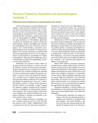 EDUCAÇÃO MATEMÁTICA NOS ANOS INICIAIS DO ENSINO FUNDAMENTAL – EMAI64
Terceira Trajetória Hipotética de Aprendizagem
Unidade 3
Reflexões sobre hipóteses de aprendizagem dos alunos
Antes de prosseguir com as atividades, para
ampliar o entendimento do Sistema de Numera-
ção Decimal, precisamos verificar qual o conhe-
cimento numérico de toda a turma: “Que ordem
de grandeza já compreende? Lê e escreve con-
vencionalmente? Compara e ordena de acordo
com as regularidades do SND?”. Diagnosticar
em qual grandeza as dificuldades aparecem
e retomar os conceitos de número natural não
sistematizado. Elabore atividades para atender
às necessidades da turma. Conforme ocorre o
avanço dos conhecimentos, apresente situa-
ções-problema mais complexas. A sequência di-
dática com números não pode ser apresentada
de forma segmentada, de um em um, ou seja, au-
mente sucessivamente a quantidade em “doses
homeopáticas”. Esse tipo de atividade não leva à
compreensão da lógica da regularidade numéri-
ca e do valor posicional.
Atividades com números devem refletir as
funções sociais do cotidiano: o número da casa,
do telefone, número de documentos pessoais...
Propor situações em que comparem os números
do dia a dia, que mostrem as diferentes ocasiões
em que os números são usados. No aspecto car-
dinal, o número indica uma quantia de elemen-
tos e permite que se imagine essa quantidade
sem que eles estejam presentes. Por exemplo, a
quantidade de pessoas que mora com o aluno.
No aspecto ordinal, o número indica posição e
permite ordenar, por exemplo, o lugar ocupado
por pessoas, objetos, sequências de aconteci-
mentos ou classificar um determinado campeo-
nato esportivo. Os números podem ainda servir
como códigos sem nenhuma relação com os as-
pectos cardinais e ordinais, por exemplo, o nú-
mero da placa de um carro.
Nesta unidade propomos atividades so-
bre o quadro numérico com um novo intervalo
de números (100 a 298). Trabalharemos com
a sequência de dois em dois para completar e
intensificar a leitura oral e as regularidades nu-
méricas. É importante lembrar que apresentar
números grandes aos alunos é uma boa ativida-
de para perceberem que quanto mais algaris-
mos o número tem, maior é o seu valor. Estimule
a troca de ideias entre os alunos e a socializa-
ção de suas descobertas.
Elaboramos as ThA 1 e 2 segundo os Cam-
pos Conceituais de Vergnaud. E de acordo com
essa teoria, adicionar e subtrair são situações in-
tegradas ao campo aditivo. As ações de tirar, jun-
tar, perder, ganhar e comparar quantidades en-
cerram as duas operações (adição e subtração),
e os usos dessas palavras-chave não significam
a utilização de “contas de mais” ou “de menos”.
Para Vergnaud, uma mesma situação-problema
do campo aditivo pode ser proposta de diferen-
tes maneiras e ser resolvida pelo algoritmo da
adição ou da subtração.
Nessa ThA estamos propondo situações-
-problema que contêm dupla função: de formu-
ladores, quando são eles que elaboram os enun-
ciados dos problemas, e de analistas, quando se
afastam da situação de quem confeccionou, para
avaliar seus registros, questionar e argumentar
os seus pares. Nessa atividade esperamos que
os alunos elaborem problemas com diferentes
enunciados, de acordo com os problemas estu-
dados anteriormente, com variações da relação
dos números e com a compreensão dos diferen-
tes significados da adição e da subtração.
Vergnaud classificou o Campo Aditivo es-
sencialmente em três classes de diferentes natu-
rezas, que são percebidas pelos enunciados dos
problemas:
1. Transformação: alteração do estado ini-
cial por meio de uma situação positiva ou
negativa que interfere no resultado final,
por exemplo: José tinha 35 lápis e ga-
nhou 5 de seu pai. Quantos lápis ele tem
agora? O estado inicial é de 35 lápis e
 