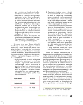 65TERCEIRO anO – MATERIAL DO PROFESSOR – VOLUME 1
por meio de uma situação positiva (ga-
nhou) o resultado final passou a ser 40.
2. Comparação: confronto de duas quanti-
dades para achar a diferença. Exemplo:
Cláudia tem 18 anéis e Mariana tem 5
a menos. Quantos anéis tem Mariana?
Faz a comparação da coleção de anéis
da Cláudia e da Mariana. Observação:
Podemos observar que os alunos, ao
analisarem os dados do enunciado do
problema, podem criar procedimento
próprio e chegar ao valor final utilizando
uma subtração 18-5=13 ou contagem
de 5 para 18 faltam 13...
3. Composição: junção de conjuntos de
quantidades preestabelecidas. Exemplo:
Num aquário tem 5 peixes azuis e 4 ama-
relos. Quantos peixes há no aquário?
Da mesma forma que o Campo Aditivo foi
classificado em categorias, Vergnaud também
organizou o Campo Multiplicativo. Essas cate-
gorias facilitam a construção dos conceitos de
multiplicação e de divisão. Nos anos iniciais do
Ensino Fundamental é importante trabalhar com
conceitos do campo multiplicativo: a proporcio-
nalidade, a organização retangular, a combinató-
ria e a comparação.
1. Proporcionalidade: os alunos percebem a
relação entre variáveis, em um nível mais
simples, a regularidade entre elementos
de uma tabela. Exemplo: Vou comprar 8
pacotes de figurinhas, cada pacote custa
R$ 2,00. Quanto gastarei nessa compra?
Entre as variáveis e a incógnita (que eu
quero saber) tem uma relação de propor-
cionalidade direta simples, que fica clara
na tabela a seguir:
1 pacotinho R$ 2,00
2 pacotinhos R$ 4,00
8 pacotinhos R$ 16,00
2. Organização retangular: encerra o desafio
de descobrir a área de uma superfície. Mui-
tas vezes as crianças não compreendem
que um retângulo de três fileiras e quatro li-
nhas tenha o mesmo número de casas que
um de quatro fileiras e três linhas. Construir
essa noção multiplicativa auxiliará na geo-
metria e na percepção do espaço.
3. Combinatória: neste conceito a represen-
tação por desenhos facilita a compreen-
são dos alunos. Aos poucos os números
maiores são envolvidos e o uso das ope-
rações deve ser sistematizado. Exemplo:
Uma menina tem 3 shorts e 5 camisetas
diferentes. De quantas maneiras diferen-
tes ela pode se vestir combinando os
shorts e camisetas?
4. Comparação: situações são abrangidas
com os termos: dobro, triplo... Relacionan-
do a dois sujeitos, por exemplo: Joel tem
R$15,00 e Leandro tem o dobro. Jose-
li tem 8 pulseiras e Vanessa tem 5 vezes
mais. Quantas pulseiras tem Vanessa?
Nessa ThA estamos trabalhando com as
ideias de proporcionalidade e comparação. Para
melhor compreensão da ideia de proporcionalida-
de propomos o estudo das regularidades da tábua
de Pitágoras, dando ênfase nas multiplicações do
2, 4 e 8. O trabalho com os Campos Conceituais
oferece a oportunidade de estabelecer mais re-
lações matemáticas com os mesmos algoritmos.
Por isso, situações didáticas devem ser elabo-
radas de forma que proporcionem aos alunos a
exploração com diferentes significados dos Cam-
pos Conceituais (Aditivo e Multiplicativo) 1
.
O mundo está repleto de formas, tanto pre-
sentes na natureza quanto nas obras construídas
pela humanidade. As crianças possuem um gran-
de repertório sobre o mundo e suas formas. Na
escola, os alunos devem prosseguir ampliando os
seus conhecimentos sobre as propriedades das
formas geométricas e ser capazes de distinguir
1 Para ampliar seu saber leia o Guia de Planejamento e
orientações Didáticas – 2ª série – Vol.2 – PP. 257-259
 