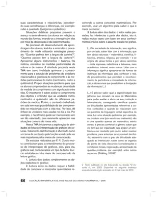 EDUCAÇÃO MATEMÁTICA NOS ANOS INICIAIS DO ENSINO FUNDAMENTAL – EMAI66
suas características e relacioná-las, perceben-
do suas semelhanças e diferenças, por exemplo:
cubo e quadrado (polígonos e poliedros).
Situações didáticas propostas preveem o
avanço no entendimento dos alunos em relação ao
mundo das formas, levando-os a interagir com elas
por meio da observação e da experimentação.
No processo do desenvolvimento da apren-
dizagem dos alunos, levá-los a entender o proce-
dimento de medir utilizando estratégias pesso-
ais: “Quantos palmos tem a largura da carteira?”.
“Quantos passos tem a largura da carteira?”.
Apresentar alguns instrumentos – balança, fita
métrica, utensílios de medidas padronizadas de
volume e de massa. A atividade proposta nesta
THA tem como finalidade aprimorar o conheci-
mento para a solução de problemas do cotidiano
relacionados à grandeza de comprimento e às me-
didas padronizadas do metro (centímetro, metro e
quilômetro). Propor situações-problema para que
os alunos compreendam as mudanças de unidade
de medida de comprimento com significado entre
elas. O importante é saber avaliar o comprimento
dos objetos e entender que as unidades metro,
centímetro e quilômetro são de diferentes pa-
drões de medida. Porém, o conteúdo trabalhado
em sala tem mais possibilidade de ser compreen-
dido se relacionado com a vida real. Por isso, dê
ênfase às unidades mais usadas no dia a dia. Por
exemplo, o hectômetro pode ser mencionado sem
ser tão valorizado, pois raramente aparecem nas
situações comuns de nossa vida.
Nessa ThA iniciaremos a exploração de ativi-
dades de leitura e interpretação de gráficos de co-
lunas. Tratamento da Informação é abordado como
um tema de conteúdo pela função social cada vez
mais importante pelos meios de comunicação.
Os estudos realizados por F. R. Curcio mui-
to contribuíram para o entendimento do proces-
so de interpretação de gráficos, pois, para ela,
gráficos são considerados um tipo de texto. Cur-
cio estabeleceu três níveis de compreensão da
leitura gráfica:
1. Leitura dos dados: simplesmente os da-
dos explícitos no gráfico;
2. Leitura entre os dados: requer a habili-
dade de comparar e interpretar quantidades re-
correndo a outros conceitos matemáticos. Por
exemplo, usar um algoritmo para saber o que é
maior ou menor;
3. Leitura além dos dados: o leitor realiza pre-
visões, faz inferências a partir dos dados, isto é,
realiza muitas vezes com base em seus conheci-
mentos prévios sobre o assunto tratado no gráfico.
(...) Na sociedade da informação, isso significa,
por um lado, saber lidar com a informação, que
tem várias naturezas – matemática, científica, fi-
losófica, artística, religiosa, por exemplo – e se
origina de várias fontes e por vários caminhos
– mídia impressa, radiofônica e televisiva, meio
acadêmico, internet, entre outros. Lidar com a
informação significa apropriar-se de formas de
obtenção da informação para conhecer o real,
de procedimentos que permitam o reconheci-
mento da pertinência e idoneidade da informa-
ção, e de recursos que possibilitem a divulgação
da informação (...)
(...) É preciso saber qual a especificidade dos
gêneros que circulam na área de Matemática
para poder auxiliar o aluno na sua produção e
leitura/escuta, conseguindo identificar quando
as dificuldades apresentadas referem-se a ou-
tros conteúdos e quando se relacionam com
as questões da linguagem verbal específica da
área. Ler uma situação-problema, por exemplo,
ou produzir uma (por escrito ou oralmente), não
é uma questão apenas de matemática, estrito
senso; é preciso conhecer o gênero: saber que
ele tem que ser organizado para propor um pro-
blema a ser resolvido pelo outro; saber resolver
problema, para antecipar se é possível decifrá-
-lo; escrevê-lo com o grau de dificuldade ade-
quado ao interlocutor; saber como se organiza
do ponto de vista discursivo (considerações e
condições iniciais, negociação, apresentação da
questão-problema, por exemplo), entre outros
aspectos. (bräkling, 2003)2
.
2 Texto publicado no site Educarede, na Sessão “o as-
sunto é”, em 2003. Disponível no seguinte endereço
www.educarede.org.br, acessado em 24 de maio de 2012.
 