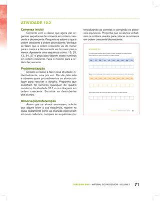 71TERCEIRO anO – MATERIAL DO PROFESSOR – VOLUME 1
AtIVIdAdE 10.2
Conversa inicial
Comente com a classe que agora vão or-
ganizar sequências de números em ordem cres-
cente e decrescente. Pergunte se sabem o que é
ordem crescente e ordem decrescente. Verifique
se falam que a ordem crescente vai do menor
para o maior e a decrescente vai do maior para o
menor. Apresente uma sequência como: 15, 25,
12, 34, 27 e peça para falarem esses números
em ordem crescente. Faça o mesmo para a or-
dem decrescente.
Problematização
Desafie a classe a fazer essa atividade in-
dividualmente, uma por vez. Circule pela sala
e observe quais procedimentos os alunos uti-
lizam para resolver o desafio. Proponha que
escolham 10 números quaisquer do quadro
numérico da atividade 10.1 e os coloquem em
ordem crescente. Socialize as descobertas
dos alunos.
Observação/Intervenção
Assim que os alunos terminarem, solicite
que alguns leiam a sua sequência, registre na
lousa exatamente como as crianças escreveram
em seus cadernos, compare as sequências po-
tencializando as corretas e corrigindo os possí-
veis equívocos. Proponha que os alunos verbali-
zem os critérios usados para colocar os números
em ordem crescente/decrescente.
TERCEIRO anO – MATERIAL DO ALUNO – VOLUME 1 61
atiVidadE 10.2
1. Carlos e André sortearam alguns números do quadro apresentado na atividade anterior.
Ajude a escrever os números que sorteou, em ordem crescente.
230 112 246 104 120 250 200 208 296 118
Agora, é hora de você ajudar André a escrever os números que sorteou em ordem decrescente.
240 116 238 102 134 250 200 210 298 128
2. Você deve escolher dez números da tabela e escrevê-los na ordem crescente:
 