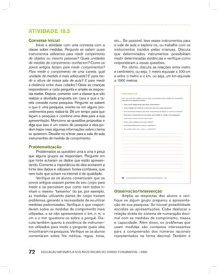 EDUCAÇÃO MATEMÁTICA NOS ANOS INICIAIS DO ENSINO FUNDAMENTAL – EMAI72
AtIVIdAdE 10.3
Conversa inicial
Inicie a atividade com uma conversa com a
classe sobre medidas. Pergunte se sabem quais
instrumentos utilizamos para medir comprimento
de objetos ou mesmo pessoas? Quais unidades
de medida de comprimento conhecem? Como os
povos antigos faziam para medir comprimentos?
Para medir o comprimento de uma caneta, qual
unidade de medida é mais adequada? E para me-
dir a altura de nossa sala de aula? E para medir
a distância entre duas cidades? Deixe as crianças
responderem a cada pergunta e amplie as respos-
tas dadas. Depois, comente com a classe que vão
realizar a atividade proposta em casa e que a ta-
refa consiste numa pesquisa. Pergunte se sabem
o que é uma pesquisa, oriente-os em alguns pro-
cedimentos para realizá-la. Dê um tempo para que
façam a pesquisa e combine uma data para a sua
apresentação. Mencione as questões propostas e
diga que isso é um roteiro de pesquisa e eles po-
dem trazer mais algumas informações sobre o tema
se quiserem. Desafie-os a levar para a sala de aula
instrumentos de medida de comprimento.
Problematização
Problematize as questões uma a uma e peça
que alguns grupos as respondam. Pergunte em
que fonte acharam os dados que estão apresen-
tando. Comente a importância de eles anotarem a
fonte dos dados e utilizarem fontes confiáveis, que
nem tudo que acham na internet é de qualidade.
Verifique se os alunos comentaram que os
povos antigos usavam partes de seu corpo para
medir e se percebem que como nem todos ti-
nham o mesmo “tamanho” do pé, por exemplo,
as medidas utilizando partes do corpo traziam
problemas, gerando a necessidade de se utilizar
medidas padronizadas. Verifique o que respon-
deram sobre as medidas de comprimento mais
utilizadas, e se não apresentarem o km, o m, o
cm e o mm questione-os sobre o porquê. Dis-
cuta também quanto à existência de instrumen-
tos utilizados para medir e pergunte quais eles
encontraram na pesquisa. Verifique se os alunos
comentaram sobre fita métrica, régua, trena,
etc... Se possível, leve esses instrumentos para
a sala de aula e explore-os, ou trabalhe com os
instrumentos trazidos pelas crianças. Discuta
que determinados instrumentos possibilitam
medir determinadas distâncias e verifique como
responderam a essas questões.
Por último, discuta as relações entre metro
e centímetro, ou seja, 1 metro equivale a 100 cm
e entre o metro e o km, ou seja, um km equivale
a 1000 metros.
EDUCAÇÃO MATEMÁTICA NOS ANOS INICIAIS DO ENSINO FUNDAMENTAL – EMAI62
atiVidadE 10.3
Junto com mais dois colegas, você vai fazer uma pesquisa sobre medidas de comprimento,
respondendo às seguintes questões:
A. Como povos antigos faziam para medir comprimentos?
B. Quais unidades de medida de comprimento são mais usadas atualmente?
C. Que instrumentos utilizamos para medir comprimentos de objetos ou mesmo de pessoas?
D. Para medir o comprimento de uma caneta, qual unidade de medida é mais adequada?
E. E para medir a altura de nossa sala de aula?
F. E para medir a distância entre duas cidades?
G. Que relação existe entre o metro e o centímetro?
H. Que relação existe entre o metro e o quilômetro?
Observação/Intervenção
Amplie as respostas dos alunos e veri-
fique se algum grupo preparou a apresenta-
ção de sua pesquisa. Se houver possibilidade
socialize as apresentações. Cabe destacar a
relação direta do sistema de numeração deci-
mal com as medidas de comprimento, massa
e capacidade. Além disso, os problemas que
usam medidas são contextos interessantes
para a compreensão dos números racionais
representados na forma decimal. Também é
 
