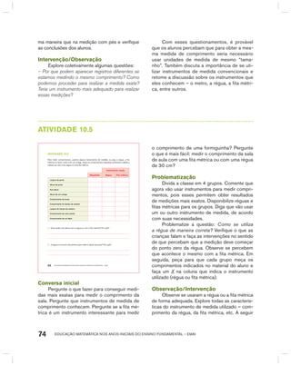 EDUCAÇÃO MATEMÁTICA NOS ANOS INICIAIS DO ENSINO FUNDAMENTAL – EMAI74
ma maneira que na medição com pés e verifique
as conclusões dos alunos.
Intervenção/Observação
Explore coletivamente algumas questões:
– Por que podem aparecer registros diferentes se
estamos medindo o mesmo comprimento? Como
podemos proceder para realizar a medida exata?
Teria um instrumento mais adequado para realizar
essas medições?
Com esses questionamentos, é provável
que os alunos percebam que para obter a mes-
ma medida de comprimento seria necessário
usar unidades de medida de mesmo “tama-
nho”. Também discuta a importância de se uti-
lizar instrumentos de medida convencionais e
retome a discussão sobre os instrumentos que
eles conhecem – o metro, a régua, a fita métri-
ca, entre outros.
AtIVIdAdE 10.5
EDUCAÇÃO MATEMÁTICA NOS ANOS INICIAIS DO ENSINO FUNDAMENTAL – EMAI64
atiVidadE 10.5
Para medir comprimentos, usamos alguns instrumentos de medida, ou seja, a régua, a fita
métrica e a trena. Junto com um colega, meça os comprimentos indicados, preencha a tabela e
indique se usou uma régua ou uma fita métrica.
instrumento usado
resultado régua fita métrica
Largura da porta
Altura da porta
Sua altura
Altura de um colega
Comprimento da lousa
Comprimento do tampo da carteira
Largura do tampo da carteira
Comprimento de uma caneta
Comprimento de um lápis
A. Você mediu sua altura com a régua ou com a fita métrica? Por quê?
B. A régua é um bom instrumento para medir a altura da porta? Por quê?
Conversa inicial
Pergunte o que fazer para conseguir medi-
das mais exatas para medir o comprimento da
sala. Pergunte que instrumentos de medida de
comprimento conhecem. Pergunte se a fita mé-
trica é um instrumento interessante para medir
o comprimento de uma formiguinha? Pergunte
o que é mais fácil: medir o comprimento da sala
de aula com uma fita métrica ou com uma régua
de 30 cm?
Problematização
Divida a classe em 4 grupos. Comente que
agora vão usar instrumentos para medir compri-
mentos, pois esses permitem obter resultados
de medições mais exatos. Disponibilize réguas e
fitas métricas para os grupos. Diga que vão usar
um ou outro instrumento de medida, de acordo
com suas necessidades.
Problematize a questão: Como se utiliza
a régua de maneira correta? Verifique o que as
crianças falam e faça as intervenções no sentido
de que percebam que a medição deve começar
do ponto zero da régua. Observe se percebem
que acontece o mesmo com a fita métrica. Em
seguida, peça para que cada grupo meça os
comprimentos indicados no material do aluno e
faça um X na coluna que indica o instrumento
utilizado (régua ou fita métrica).
Observação/Intervenção
Observe se usaram a régua ou a fita métrica
de forma adequada. Explore todas as caracterís-
ticas do instrumento de medida utilizado – com-
primento da régua, da fita métrica, etc. A seguir
 
