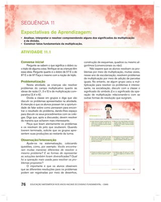 EDUCAÇÃO MATEMÁTICA NOS ANOS INICIAIS DO ENSINO FUNDAMENTAL – EMAI76
SEquêNCIa 11
Expectativas de Aprendizagem:
• Analisar, interpretar e resolver compreendendo alguns dos significados da multiplicação
e da divisão.
• Construir fatos fundamentais da multiplicação.
AtIVIdAdE 11.1
Conversa inicial
Pergunte se sabem o que significa o dobro ou
o triplo de alguma coisa. Verifique se as crianças têm
essa ideia. Pergunte quanto é o dobro de 5? E o de
8? E o de 9? Faça o mesmo com a noção de triplo.
Problematização
Nesta atividade, as crianças vão resolver
problemas do campo multiplicativo quanto às
ideias de razão (1, 3 e 5) e de multiplicação com-
parativa (2,4 e 6).
Divida a classe em grupos e diga que vão
discutir os problemas apresentados na atividade.
A intenção é que os alunos possam ter a oportuni-
dade de falar sobre como pensaram para encon-
trar o resultado do problema, dando-lhes espaço
para discutir os seus procedimentos com os cole-
gas. Diga que, após a discussão, devem resolver
da maneira que acharem mais interessante.
Peça que leiam atentamente os problemas
e os resolvam do jeito que souberem. Quando
tiverem terminado, solicite que os grupos apre-
sentem suas produções ao restante da turma.
Observação/Intervenção
Ajude-os na sistematização, colocando
questões, como, por exemplo: Vocês encontra-
ram muitas maneiras diferentes de resolver o
mesmo problema? E as formas de representar
as soluções também foram diversificadas? Qual
foi a operação mais usada para resolver os pro-
blemas propostos?
O importante é que os alunos observem
que as diferentes resoluções para os problemas
podem ser registradas por meio de desenhos,
construção de esquemas, quadros ou mesmo al-
goritmos (convencionais ou não).
Não espere que os alunos resolvam os pro-
blemas por meio de multiplicação, muitas vezes,
nesse ano de escolarização, resolvem problemas
de multiplicação por meio de adição de parcelas
iguais. No entanto, se algum grupo usou a mul-
tiplicação para resolver os problemas é interes-
sante, na socialização, discutir com a classe o
significado do símbolo X e o significado da ope-
ração de multiplicação relacionando-o com as
outras formas de resolução que surgiram.
65TERCEIRO anO – MATERIAL DO ALUNO – VOLUME 1
SEQuÊNCIa 11
atiVidadE 11.1
Resolva os problemas abaixo. Depois, compare sua resolução com a de um colega.
A. Jorge coleciona moedas e guarda-as em
caixas com 5 moedas em cada. Se ele
tem 2 caixas completas, quantas moedas
tem sua coleção?
B. Marcos e seu amigo Rodrigo colecionam
moedas antigas. Marcos tem 6 moedas
e Rodrigo tem o dobro. Quantas moedas
tem Rodrigo?
C. Lígia precisa fazer 4 pacotes de balas
para levar a uma festinha de aniversário.
Se ela colocar 6 balas em cada pacote,
quantas vai precisar?
D. Paula ganhou em uma festa de aniversário
8 brigadeiros. Renato ganhou o triplo.
Quantos brigadeiros Renato ganhou?
E. Comprei um caderno por 6 reais. Quanto
pagarei por 3 cadernos iguais a esse?
F. Se Mariana pagou 20 reais por 4 cader-
nos, quanto pagará por 8 cadernos como
esses?
 