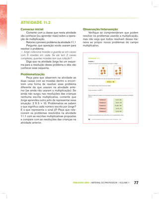 77TERCEIRO anO – MATERIAL DO PROFESSOR – VOLUME 1
AtIVIdAdE 11.2
Conversa inicial
Comente com a classe que nesta atividade
vão conhecer (ou aprender mais) sobre a opera-
ção de multiplicação.
Retome o primeiro problema da atividade 11.1
Pergunte: que operação vocês usaram para
resolver o problema:
— Jorge coleciona moedas e guarda-as em caixas
com 5 moedas em cada. Se ele tem 2 caixas
completas, quantas moedas tem sua coleção?
Diga que na atividade Jorge fez um esque-
ma para a resolução desse problema e eles vão
conhecer esse esquema.
Problematização
Peça para que observem na atividade as
duas caixas com as moedas dentro e encon-
trem uma forma de resolver esse problema
diferente da que usaram na atividade ante-
rior (se ainda não usaram a multiplicação). Se
ainda não surgiu nas resoluções das crianças
nenhuma escrita multiplicativa, comente que
Jorge aprendeu outro jeito de representar essa
situação: 2 X 5 = 10. Problematize se sabem
o que significa cada número escrito por Jorge?
E o que representa o sinal X? Peça que rela-
cionem os problemas resolvidos na atividade
11.1 com as escritas multiplicativas propostas
e compare com as resoluções das crianças na
atividade anterior.
Observação/Intervenção
Verifique se compreenderam que podem
resolver os problemas usando a multiplicação,
mas não exija que todos resolvam dessa ma-
neira ao propor novos problemas do campo
multiplicativo.
EDUCAÇÃO MATEMÁTICA NOS ANOS INICIAIS DO ENSINO FUNDAMENTAL – EMAI66
atiVidadE 11.2
Problema 1
Jorge fez um desenho para representar suas caixas e moedas.
Mas ele também aprendeu outro jeito de representar essa situação:
2 X 5 = 10
O que significa cada número escrito por Jorge?
O que representa o sinal x ?
Relacione cada escrita abaixo com uma possível solução dos problemas resolvidos na atividade
anterior:
Problema 2 4 x 6 = 24
Problema 3 3 x 6 = 18
Problema 4 2 x 20 = 40
Problema 5 2 x 6 = 12
Problema 6 3 x 8 = 24
Compare os procedimentos que você utilizou com os apresentados acima.
 