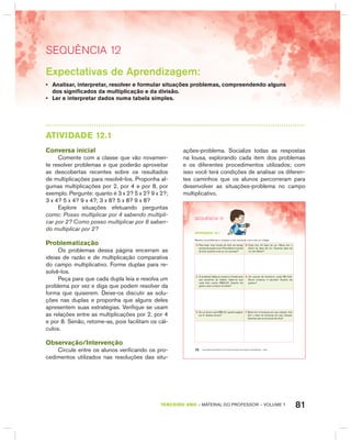 81TERCEIRO anO – MATERIAL DO PROFESSOR – VOLUME 1
SEquêNCIa 12
Expectativas de Aprendizagem:
• Analisar, interpretar, resolver e formular situações problemas, compreendendo alguns
dos significados da multiplicação e da divisão.
• Ler e interpretar dados numa tabela simples.
AtIVIdAdE 12.1
Conversa inicial
Comente com a classe que vão novamen-
te resolver problemas e que poderão aproveitar
as descobertas recentes sobre os resultados
de multiplicações para resolvê-los. Proponha al-
gumas multiplicações por 2, por 4 e por 8, por
exemplo. Pergunte: quanto é 3 x 2? 5 x 2? 9 x 2?;
3 x 4? 5 x 4? 9 x 4?; 3 x 8? 5 x 8? 9 x 8?
Explore situações efetuando perguntas
como: Posso multiplicar por 4 sabendo multipli-
car por 2? Como posso multiplicar por 8 saben-
do multiplicar por 2?
Problematização
Os problemas dessa página encerram as
ideias de razão e de multiplicação comparativa
do campo multiplicativo. Forme duplas para re-
solvê-los.
Peça para que cada dupla leia e resolva um
problema por vez e diga que podem resolver da
forma que quiserem. Deixe-os discutir as solu-
ções nas duplas e proponha que alguns deles
apresentem suas estratégias. Verifique se usam
as relações entre as multiplicações por 2, por 4
e por 8. Senão, retome-as, pois facilitam os cál-
culos.
Observação/Intervenção
Circule entre os alunos verificando os pro-
cedimentos utilizados nas resoluções das situ-
ações-problema. Socialize todas as respostas
na lousa, explorando cada item dos problemas
e os diferentes procedimentos utilizados; com
isso você terá condições de analisar os diferen-
tes caminhos que os alunos percorreram para
desenvolver as situações-problema no campo
multiplicativo.
EDUCAÇÃO MATEMÁTICA NOS ANOS INICIAIS DO ENSINO FUNDAMENTAL – EMAI70
SEQuÊNCIa 12
atiVidadE 12.1
Resolva os problemas e compare a sua resolução com a de um colega.
A. Para fazer uma receita de bolo de laranja
precisodequatroovos.Paradobrarareceita
do bolo quantos ovos eu vou precisar?
B. Carla tem 24 lápis de cor. Marta tem o
dobro de lápis de cor. Quantos lápis de
cor tem Marta?
C. O professor Mateus comprou 4 bolas para
sua escolinha de futebol. Sabe-se que
cada bola custou R$32,00. Quanto ele
gastou para comprar as bolas?
D. Um pacote de bombons custa R$ 6,00.
Bruna comprou 4 pacotes. Quanto ela
gastou?
E. Se um doce custa R$2,00, quanto pagarei
por 8 desses doces?
F. Maria tem 4 bonecas em sua coleção. Ana
tem o triplo de bonecas em sua coleção.
Quantas são as bonecas de Ana?
 