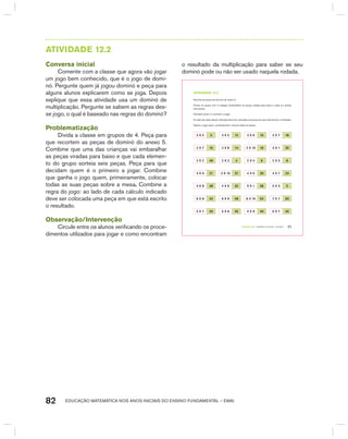 EDUCAÇÃO MATEMÁTICA NOS ANOS INICIAIS DO ENSINO FUNDAMENTAL – EMAI82
AtIVIdAdE 12.2
Conversa inicial
Comente com a classe que agora vão jogar
um jogo bem conhecido, que é o jogo de domi-
nó. Pergunte quem já jogou dominó e peça para
alguns alunos explicarem como se joga. Depois
explique que essa atividade usa um dominó de
multiplicação. Pergunte se sabem as regras des-
se jogo, o qual é baseado nas regras do dominó?
Problematização
Divida a classe em grupos de 4. Peça para
que recortem as peças de dominó do anexo 5.
Combine que uma das crianças vai embaralhar
as peças viradas para baixo e que cada elemen-
to do grupo sorteia seis peças. Peça para que
decidam quem é o primeiro a jogar. Combine
que ganha o jogo quem, primeiramente, colocar
todas as suas peças sobre a mesa. Combine a
regra do jogo: ao lado de cada cálculo indicado
deve ser colocada uma peça em que está escrito
o resultado.
Observação/Intervenção
Circule entre os alunos verificando os proce-
dimentos utilizados para jogar e como encontram
o resultado da multiplicação para saber se seu
dominó pode ou não ser usado naquela rodada.
TERCEIRO anO – MATERIAL DO ALUNO – VOLUME 1 71
atiVidadE 12.2
Recorte as peças de dominó do anexo 5.
Forme um grupo com 4 colegas. Embaralhem as peças viradas para baixo e cada um sorteia
seis peças.
Decidam quem é o primeiro a jogar.
Ao lado de cada cálculo indicado deve ser colocada uma peça em que está escrito o resultado.
Ganha o jogo quem, primeiramente, colocar todas as peças.
3 X 4 3 3 X 5 12 3 X 6 15 3 X 7 18
2 X 7 10 2 X 8 14 2 X 10 16 3 X 1 20
2 X 2 49 2 X 3 4 2 X 4 6 2 X 5 8
3 X 9 21 3 X 10 27 4 X 6 30 4 X 7 24
4 X 8 28 4 X 9 32 5 X 1 36 5 X 5 5
6 X 8 42 6 X 9 48 6 X 10 54 7 X 7 60
5 X 7 25 5 X 8 35 5 X 9 40 6 X 7 45
 