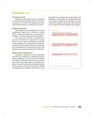 83TERCEIRO anO – MATERIAL DO PROFESSOR – VOLUME 1
AtIVIdAdE 12.3
Conversa inicial
Pergunte se lembram do que é a metade de
um número? Peça que falem oralmente quanto é
a metade de 12, de 8, de 20; pergunte que ope-
ração permite calcular a metade de um número.
Problematização
Essa página envolve problemas do campo
multiplicativo, alguns com a noção de metade.
Divida a classe em grupos de 4 e peça para re-
solverem os problemas propostos na atividade.
Peça para que resolvam um problema de
cada vez, discutindo as resoluções no grupo.
Circule entre os alunos verificando os procedi-
mentos utilizados nas resoluções das situações-
-problema. Chame alguns alunos para apresentar
seus procedimentos, de preferência os que você
observou que usaram procedimentos diferentes.
Observação/Intervenção
Socialize as respostas na lousa, explorando
cada item dos problemas e os diferentes procedi-
mentos utilizados; com isso você terá condições
de analisar os diferentes caminhos que os alunos
percorreram para desenvolver as situações-pro-
blema no campo multiplicativo. Não espere que as
crianças usem a escrita correspondente à divisão
na resolução dos problemas. No entanto, se al-
gum grupo usou a divisão para resolver algum dos
problemas é interessante, na socialização, discutir
com a classe o significado do símbolo (:) e o sig-
nificado da operação de divisão relacionando-o
com as outras formas de resolução que surgiram.
EDUCAÇÃO MATEMÁTICA NOS ANOS INICIAIS DO ENSINO FUNDAMENTAL – EMAI72
atiVidadE 12.3
Resolva os problemas. Compare a sua resolução com a de um colega.
A. Mariana tem 24 lápis de cor e vai distribuí-
-los igualmente entre seus 4 amigos.
Quantos lápis receberá cada amigo?
B. Maurício tem 50 figurinhas. Renato tem
a metade da quantidade de figurinhas de
Maurício. Quantas figurinhas tem Renato?
C. Antonia usou 12 ovos para fazer 2 receitas
de quindim. Quantos ovos ela usaria para
seis receitas de quindim?
D. João gastou R$ 68,00 para comprar 2 bolas
para a sua escolinha de futebol. Qual é o
preço de cada bola?
E. Bruna gastou R$ 48,00 na compra de 8 pacotes de balas e Soraia comprou 4 pacotes da
mesma bala. Quanto Soraia gastou?
 