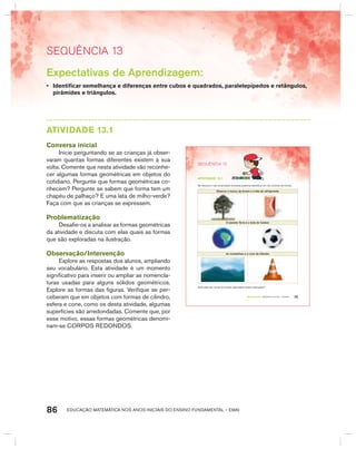 EDUCAÇÃO MATEMÁTICA NOS ANOS INICIAIS DO ENSINO FUNDAMENTAL – EMAI86
SEquêNCIa 13
Expectativas de Aprendizagem:
• Identificar semelhança e diferenças entre cubos e quadrados, paralelepípedos e retângulos,
pirâmides e triângulos.
AtIVIdAdE 13.1
Conversa inicial
Inicie perguntando se as crianças já obser-
varam quantas formas diferentes existem à sua
volta. Comente que nesta atividade vão reconhe-
cer algumas formas geométricas em objetos do
cotidiano. Pergunte que formas geométricas co-
nhecem? Pergunte se sabem que forma tem um
chapéu de palhaço? E uma lata de milho-verde?
Faça com que as crianças se expressem.
Problematização
Desafie-os a analisar as formas geométricas
da atividade e discuta com elas quais as formas
que são exploradas na ilustração.
Observação/Intervenção
Explore as respostas dos alunos, ampliando
seu vocabulário. Esta atividade é um momento
significativo para inserir ou ampliar as nomencla-
turas usadas para alguns sólidos geométricos.
Explore as formas das figuras. Verifique se per-
ceberam que em objetos com formas de cilindro,
esfera e cone, como os desta atividade, algumas
superfícies são arredondadas. Comente que, por
esse motivo, essas formas geométricas denomi-
nam-se CORPOS REDONDOS.
75TERCEIRO anO – MATERIAL DO ALUNO – VOLUME 1
SEQuÊNCIa 13
atiVidadE 13.1
Na natureza e nas construções humanas podemos identificar um rico universo de formas.
Observe o tronco da árvore e a lata de refrigerante.
O planeta Terra e a bola de futebol.
As montanhas e o cone de trânsito.
Você sabe dar nomes às formas exploradas nestas ilustrações?
 