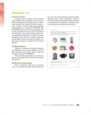 87TERCEIRO anO – MATERIAL DO PROFESSOR – VOLUME 1
AtIVIdAdE 13.2
Conversa inicial
Comente que vão explorar nesta atividade
vários objetos que se parecem com formas ge-
ométricas. Diga que, na atividade anterior, explo-
raram objetos com formas de cilindro, esfera e
cone, ou seja, os que têm algumas superfícies
arredondadas, os chamados CORPOS RE-
DONDOS. Comente que há outros objetos com
formas geométricas em que não há superfícies
arredondadas e que nesta atividade vão conhe-
cer alguns deles. Pergunte se conhecem formas
geométricas que não tem nenhuma superfície
arredondada? Quais são elas? Se sabem com
que forma se parece um dado? E uma caixa de
sapato?
Problematização
Explore as imagens da atividade. Pergunte
se perceberam que, nesses objetos, as formas
das superfícies são sempre planas. Diga que
eles são chamados POLIEDROS.
Peça aos alunos que digam o que esses ob-
jetos e construções têm em comum e o que têm
de diferente.
Observação/Intervenção
Não é necessário exigir que as crianças
usem a nomenclatura própria da geometria ain-
da, mas você pode apresentar algumas delas.
Pergunte qual a forma geométrica usada na
construção dessas formas geométricas, verifique
se reconhecem o quadrado e o retângulo como
formas geométricas usadas nessas figuras.
EDUCAÇÃO MATEMÁTICA NOS ANOS INICIAIS DO ENSINO FUNDAMENTAL – EMAI76
atiVidadE 13.2
Em objetos com formas de cilindro, esfera e cone pudemos observar superfícies arredondadas,
motivo pelo qual são chamados CORPOS REDONDOS.
No entanto, há construções e objetos que têm todas as superfícies planas. Eles são chamados
POLIEDROS. Alguns você pode observar nas ilustrações abaixo.
Faça uma lista de características comuns e de diferenças entre as formas dos objetos e
construções representados nas ilustrações.
 