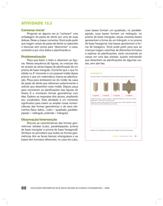 EDUCAÇÃO MATEMÁTICA NOS ANOS INICIAIS DO ENSINO FUNDAMENTAL – EMAI88
AtIVIdAdE 13.3
Conversa inicial
Pergunte se alguma vez já “cortaram” uma
embalagem de pasta de dente por uma de suas
dobras. Deixe a classe comentar. Você pode pedir
que tragam caixas de pasta de dente ou sabonete
e tesouras sem ponta para “desmontar” a caixa,
cortando-a por uma dobra e planificando-a.
Problematização
Peça que leiam o texto e observem as figu-
ras. Nessa sequência de figuras, as crianças vão
ter acesso às várias etapas de planificação de um
prisma de base triangular. Comente que o que foi
obtido no 4º momento é um possível molde desse
prisma e que em matemática chama-se planifica-
ção. Peça para lembrarem-se do molde da caixa
de pasta de dente que obtiveram anteriormente e
solicite que desenhem esse molde. Depois peça
para recortarem as planificações das figuras do
Anexo 6 e montarem formas geométricas com
elas. Explore as respostas dos alunos, ampliando
seu vocabulário. Esta atividade é um momento
significativo para inserir ou ampliar novas nomen-
claturas das formas geométricas e de seus ele-
mentos (face, lados... cubo – quadrado, paralele-
pípedo – retângulo, pirâmide – triângulo).
Observação/Intervenção
Discuta as características das formas geo-
métricas obtidas (cubo, paralelepípedo, prisma
de base triangular e prisma de base hexagonal).
Verifique se percebem que todas as formas geo-
métricas têm as faces laterais retangulares e as
bases têm formatos diferentes; no caso do cubo,
suas bases formam um quadrado; no paralele-
pípedo, suas bases formam um retângulo; no
prisma de base triangular, essas mesmas bases
apresentam a forma de um triângulo; e no prisma
de base hexagonal, tais bases apresentam a for-
ma de hexágono. Você pode pedir para que as
crianças tragam caixinhas de diferentes formatos
e explorar as planificações, tanto recortando as
caixas em uma das arestas, quanto solicitando
que desenhem as planificações de algumas cai-
xas, sem abri-las.
TERCEIRO anO – MATERIAL DO ALUNO – VOLUME 1 77
atiVidadE 13.3
Na ilustração abaixo, você pode observar quatro momentos da desmontagem de uma caixa.
1º momento 2º momento 3º momento 4º momento
A figura que ilustra o quarto momento é chamada planificação da caixa que, também,
popularmente, é conhecida como molde da caixa.
No anexo 6, você tem quatro moldes. Você vai recortar, vincar e montar caixinhas com esses
moldes. Depois de montar, desenhe aqui como ficaram:
Moldes de cubo, paralelepípedo, prisma de base triangular e prisma de base hexagonal.
 