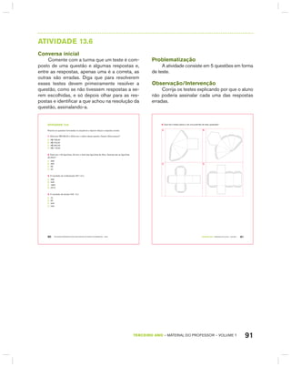 91TERCEIRO anO – MATERIAL DO PROFESSOR – VOLUME 1
AtIVIdAdE 13.6
Conversa inicial
Comente com a turma que um teste é com-
posto de uma questão e algumas respostas e,
entre as respostas, apenas uma é a correta, as
outras são erradas. Diga que para resolverem
esses testes devem primeiramente resolver a
questão, como se não tivessem respostas a se-
rem escolhidas, e só depois olhar para as res-
postas e identificar a que achou na resolução da
questão, assinalando-a.
Problematização
A atividade consiste em 5 questões em forma
de teste.
Observação/Intervenção
Corrija os testes explicando por que o aluno
não poderia assinalar cada uma das respostas
erradas.
EDUCAÇÃO MATEMÁTICA NOS ANOS INICIAIS DO ENSINO FUNDAMENTAL – EMAI80
atiVidadE 13.6
Resolva as questões formuladas na sequência e depois indique a resposta correta:
1. Sílvia tem R$ 236,00 e Sônia tem o dobro dessa quantia. Quanto Sônia possui?
A. R$ 708,00
B. R$ 472,00
C. R$ 462,00
D. R$ 118,00
2. Paulo tem 132 figurinhas. Ele tem o triplo das figurinhas de Alice. Quantas são as figurinhas
de Alice?
A. 396
B. 300
C. 66
D. 44
3. O resultado da multiplicação 257 x 9 é:
A. 266
B. 248
C. 1853
D. 2313
4. O resultado da divisão 246 : 3 é:
A. 72
B. 82
C. 243
D. 249
TERCEIRO anO – MATERIAL DO ALUNO – VOLUME 1 81
5. Qual dos moldes abaixo é de uma pirâmide de base quadrada?
A. B.
C. D.
 