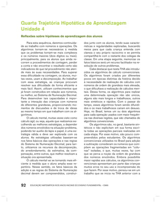 EDUCAÇÃO MATEMÁTICA NOS ANOS INICIAIS DO ENSINO FUNDAMENTAL – EMAI92
Quarta Trajetória Hipotética de Aprendizagem
Unidade 4
Reflexões sobre hipóteses de aprendizagem dos alunos
Para esta sequência, daremos continuida-
de ao trabalho com números e operações. Os
algoritmos tornam-se necessários à medida
que os problemas tornam-se mais complexos
e os números maiores (dois dígitos ou mais),
principalmente, para os alunos que ainda re-
correm a procedimentos de contagem, perder
a conta e não encontrar o resultado certo são
indicadores de que tal procedimento não aten-
de mais às suas necessidades. Para superar
essa dificuldade na contagem, os alunos, mui-
tas vezes, usam a decomposição. Ao trabalhar
com essa estratégia, as crianças procuram
resolver sua dificuldade de forma eficiente e
mais fácil. Assim, utilizam conhecimentos que
já foram construídos em relação aos números,
ou melhor, ao Sistema de Numeração Decimal.
Para desenvolver tais capacidades é impor-
tante a interação das crianças com números
de diferentes grandezas, proporcionando mo-
mentos de discussões e de troca de ideias
ao mesmo tempo em que trabalham com os al-
goritmos.
O cálculo mental, muitas vezes visto como
cálculo ágil, ou seja, aquele que realizamos es-
colhendo as melhores estratégias, a depender
dos números envolvidos na situação-problema,
podendo ter auxílio do lápis e papel, é uma es-
tratégia válida e deve ser explorada com os
alunos. As estratégias utilizadas baseiam-se
nos fatos básicos das operações e nas regras
do Sistema de Numeração Decimal; para tan-
to, utilizamos os recursos da decomposição,
do arredondamento, da estimativa, da com-
pensação, entre outros, que melhor resolvam a
situação ora apresentada.
O cálculo mental vai se tornando mais efi-
ciente à medida que o aluno amplia esse re-
pertório. Nesse sentido, os fatos básicos da
adição e as regras do Sistema de Numeração
decimal devem ser compreendidos, construí-
dos junto com os alunos, tendo suas caracte-
rísticas e regularidades exploradas, buscando
meios para que cada criança entenda com
clareza o seu próprio raciocínio e se permita
compartilhá-lo com o restante dos colegas da
classe. Em uma etapa seguinte, memorizar os
fatos básicos será um recurso facilitador na re-
solução de outros problemas.
Cabe destacar que nesta ThA são introdu-
zidos os algoritmos de cálculo convencionais.
Os algoritmos foram criados por diferentes
povos em épocas distintas da história devido
à necessidade de realização de cálculos com
números de ordem de grandeza mais elevada,
o que dificultava a realização de cálculos men-
tais. Dessa forma, os algoritmos para realizar
uma determinada operação não são únicos,
alguns são mais longos e trabalhosos, outros
mais sintéticos e rápidos. Com o passar do
tempo, esses algoritmos foram sendo difundi-
dos e os mais trabalhosos caíram em desuso.
hoje, no brasil, temos um ou dois algoritmos
para cada operação usados com maior frequên-
cia nas diversas regiões, que são chamados de
algoritmos convencionais.
Os algoritmos são, no geral, bastante sin-
téticos e não explicitam em sua forma escri-
ta todas as operações parciais realizadas em
cada etapa. Por esse motivo, são pouco com-
preendidos pelos estudantes. Os algoritmos
convencionais utilizados no brasil para adição
e subtração consideram os números que com-
põem as operações fragmentadas em “colu-
nas” isoladas, o que, muitas vezes, faz com
que se perca a noção da ordem de grandeza
dos números envolvidos. Embora possibilite
maior rapidez aos cálculos, os algoritmos con-
vencionais apresentam por parte das crianças
muitos erros no seu uso e incompreensão do
que fazem. Por esse motivo, pensou-se em um
trabalho que se inicia na ThA anterior com a
 