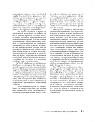 93TERCEIRO anO – MATERIAL DO PROFESSOR – VOLUME 1
proposição de problemas e com o estímulo à
criação de procedimentos pessoais de cál-
culo que, por serem pessoais, são mais bem
compreendidos pelas crianças. Também nes-
sa ThA apresentam-se os algoritmos tradicio-
nais, sempre comparando-os com alguns al-
goritmos transitórios, com os cálculos parciais
explicitados para que se possa chegar à com-
preensão dos algoritmos convencionais.
Outro aspecto importante é registrar os
procedimentos, é preciso ter um momento em
que se priorize o registro de cada etapa realiza-
da durante a resolução, isso permite que cada
um entenda melhor o próprio raciocínio. garantir
um momento para registrar as atividades resol-
vidas, documentar as etapas dos procedimen-
tos realizados até terem alcançado a solução
de cada situação-problema proposta deve ser
prioridade no planejamento do professor. Além
disso, atentar-se para a formação de agrupa-
mentos, garantindo a presença de ao menos um
aluno que já utilize estratégias mais próximas da
convencional: grupos heterogêneos favorecem
a circulação de informações e as discussões
contribuem para o avanço do grupo.
Na ThA III trabalhamos com atividades que
identificavam semelhanças e diferenças entre al-
gumas formas tridimensionais e suas planificações.
Para essa ThA preparamos outras atividades com
sólidosgeométricos.Osmateriaisconcretos,como
os sólidos geométricos (formas tridimensionais),
facilitam a visualização e são bons auxiliares para
a distinção das principais características (proprie-
dades) entre esses poliedros. Eles permitem que
os alunos descubram as formas tridimensionais e
compreendam o que significa lado, aresta, vértice e
superfícies.
O prisma de base triangular, por exemplo,
possui um triângulo como base, que tem três
lados, determinando, assim, três faces laterais.
O triângulo possui três vértices, então o polie-
dro terá seis vértices e nove arestas (as seis
relativas ao número de lados dos dois triângu-
los e as três laterais). Devemos levar os alunos
à reflexão dessas regularidades presentes nos
números de faces, vértices e arestas tanto nas
pirâmides quanto nos prismas. Com essas ati-
vidades avançaremos no pensamento geomé-
trico das crianças.
Prosseguindo com nossas reflexões sobre
o tema grandezas e Medidas, após explorarmos
a unidade de medida de metro, nos envolvere-
mos em situações-problema com a unidade de
medida de massa: o quilo. Os alunos já devem
ter observado que existem certas unidades mais
adequadas que outras, em função do que esta-
mos medindo. Nosso trabalho focará as conver-
sões mais usuais e com significados práticos,
como o quilograma e o grama. Além da explo-
ração de instrumentos, como a balança para
comparar as medições corriqueiras do dia a dia,
faz-se necessário organizar atividades que pro-
ponham comparar grandezas de mesma natu-
reza, objetos e mercadorias que são mais leves
e mais pesados, etc. Portanto, os alunos serão
envolvidos em situações nas quais possam es-
tabelecer comparações de medições entre uni-
dades de medidas de massa.
Nas ThA anteriores exploramos a leitura e
interpretação de informações contidas em ta-
bela simples, de dupla entrada e gráficos de
colunas. Nesta ThA iremos ampliar nossos co-
nhecimentos sobre o tema Tratamento da In-
formação e explorar gráficos de barras. Neste
momento, as análises dos gráficos e de tabe-
las começam a ficar mais apuradas, os alunos
vão aprimorando suas capacidades percepti-
vas e começam a fazer algumas previsões e
a estabelecer relações entre os acontecimen-
tos. Assim, ao verificar a constância de um
acontecimento, eles desenvolverão noções de
probabilidade.
 