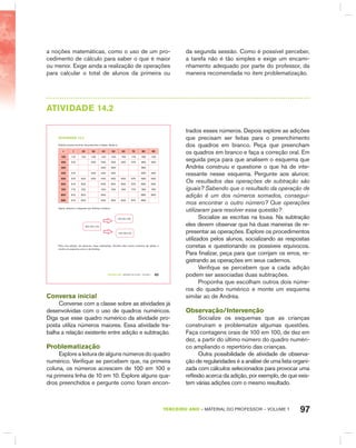 97TERCEIRO anO – MATERIAL DO PROFESSOR – VOLUME 1
a noções matemáticas, como o uso de um pro-
cedimento de cálculo para saber o que é maior
ou menor. Exige ainda a realização de operações
para calcular o total de alunos da primeira ou
da segunda sessão. Como é possível perceber,
a tarefa não é tão simples e exige um encami-
nhamento adequado por parte do professor, da
maneira recomendada no item problematização.
AtIVIdAdE 14.2
TERCEIRO anO – MATERIAL DO ALUNO – VOLUME 1 85
atiVidadE 14.2
Andréa precisa terminar de preencher a tabela. Ajude-a.
+ 1 20 30 40 50 60 70 80 90
100 110 120 130 140 150 160 170 180 190
200 210 230 240 250 260 270 280 290
300 340 350 380
400 410 430 440 450 480 490
500 510 520 530 540 550 560 570 580 590
600 610 620 640 650 660 670 680 690
700 710 720 740 750 760 770 780 790
800 810 820 840 880 890
900 910 920 940 950 960 970 980
Agora, observe o esquema que Andréa construiu
100+20=120
120-20=100
120-100=20
Para uma adição, ela associou duas subtrações. Escolha dois outros números da tabela e
monte um esquema como o de Andréa.
Conversa inicial
Converse com a classe sobre as atividades já
desenvolvidas com o uso de quadros numéricos.
Diga que esse quadro numérico da atividade pro-
posta utiliza números maiores. Essa atividade tra-
balha a relação existente entre adição e subtração.
Problematização
Explore a leitura de alguns números do quadro
numérico. Verifique se percebem que, na primeira
coluna, os números acrescem de 100 em 100 e
na primeira linha de 10 em 10. Explore alguns qua-
dros preenchidos e pergunte como foram encon-
trados esses números. Depois explore as adições
que precisam ser feitas para o preenchimento
dos quadros em branco. Peça que preencham
os quadros em branco e faça a correção oral. Em
seguida peça para que analisem o esquema que
Andréa construiu e questione o que há de inte-
ressante nesse esquema. Pergunte aos alunos:
Os resultados das operações de subtração são
iguais? Sabendo que o resultado da operação de
adição é um dos números somados, consegui-
mos encontrar o outro número? Que operações
utilizaram para resolver essa questão?
Socialize as escritas na lousa. Na subtração
eles devem observar que há duas maneiras de re-
presentar as operações. Explore os procedimentos
utilizados pelos alunos, socializando as respostas
corretas e questionando os possíveis equívocos.
Para finalizar, peça para que corrijam os erros, re-
gistrando as operações em seus cadernos.
Verifique se percebem que a cada adição
podem ser associadas duas subtrações.
Proponha que escolham outros dois núme-
ros do quadro numérico e monte um esquema
similar ao de Andréa.
Observação/Intervenção
Socialize os esquemas que as crianças
construíram e problematize algumas questões.
Faça contagens orais de 100 em 100, de dez em
dez, a partir do último número do quadro numéri-
co ampliando o repertório das crianças.
Outra possibilidade de atividade de observa-
ção de regularidades é a análise de uma lista organi-
zada com cálculos selecionados para provocar uma
reflexão acerca da adição, por exemplo, de que exis-
tem várias adições com o mesmo resultado.
 