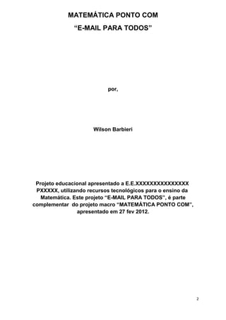 2 
MATEMÁTICA PONTO COM 
“E-MAIL PARA TODOS” 
por, 
Wilson Barbieri 
Projeto educacional apresentado a E.E.XXXXXXXXXXXXXXX PXXXXX, utilizando recursos tecnológicos para o ensino da Matemática. Este projeto “E-MAIL PARA TODOS”, é parte complementar do projeto macro “MATEMÁTICA PONTO COM”, apresentado em 27 fev 2012.  