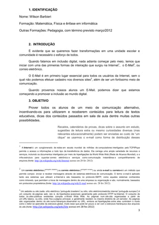 3 
1.IDENTIFICAÇÃO 
Nome: Wilson Barbieri 
Formação: Matemática, Física e ênfase em informática 
Outras Formações: Pedagogia, com término previsto março/2012 
2.INTRODUÇÃO 
É evidente que se queremos fazer transformações em uma unidade escolar e comunidade é necessário o esforço de todos. 
Quando falamos em inclusão digital, nada adianta começar pelo meio, temos que iniciar com uma das primeiras formas de inteiração que surgiu na Internet1, o E-Mail2, ou correio eletrônico. 
O E-Mail é em primeiro lugar essencial para todos os usuários da Internet, sem o qual não podemos efetuar cadastro nos diversos sites3, além de ser um fortíssimo meio de comunicação. 
Quando provemos nossos alunos um E-Mail, podemos dizer que estamos começando a promover a inclusão ao mundo digital. 
3.OBJETIVO 
Prover todos os alunos de um meio de comunicação alternativo, incentivando-os para utilizarem e receberem conteúdos para leitura de textos educativos, dicas dos conteúdos passados em sala de aula dentre muitas outras possibilidades. 
Recados, calendários de provas, dicas sobre o assunto em estudo, sugestões de leitura extra ou mesmo curiosidades diversas (mas relevantes educacionalmente) podem ser enviadas ao custo de “um clique” se usarmos o e-mail como forma de distribuição desses 1A Internet é um conglomerado de redes em escala mundial de milhões de computadores interligados pelo TCP/IPque permite o acesso a informações e todo tipo de transferência de dados. Ela carrega uma ampla variedade de recursos e serviços, incluindo os documentos interligados por meio de hiperligações da World Wide Web (Rede de Alcance Mundial), e a infra-estrutura para suportar correio eletrônico e serviços como comunicação instantânea e compartilhamento de arquivos.(fonte: http://pt.wikipedia.org/wiki/Internet acesso em 28 fev 2012) 2 Um correio eletrônico (português brasileiro) ou correio eletrónico (português europeu) ou ainda e-mail ou correio-e é um método que permite compor, enviar e receber mensagens através de sistemas eletrônicos de comunicação. O termo e-mail é aplicado tanto aos sistemas que utilizam a Internet e são baseados no protocolo SMTP, como aqueles sistemas conhecidos como intranets, que permitem a troca de mensagens dentro de uma empresa ou organização e são, normalmente, baseados em protocolos proprietários.(fonte: http://pt.wikipedia.org/wiki/E-mail acesso em 28 fev 2012) 3 Um website ou site (saite, sítio eletrônico (português brasileiro) ou sítio, sítio eletrónico/web/da internet (português europeu)) é um conjunto de páginas web, isto é, de hipertextos acessíveis geralmente pelo protocolo HTTP na Internet. O conjunto de todos os sites públicos existentes compõe a World Wide Web. As páginas num site são organizadas a partir de um URL básico, ou sítio, onde fica a página principal, e geralmente residem no mesmo diretório de um servidor. As páginas são organizadas dentro do site numa hierarquia observável no URL, embora as hiperligações entre elas controlem o modo como o leitor se apercebe da estrutura global, modo esse que pode ter pouco a ver com a estrutura hierárquica dos arquivos do site.(fonte: http://pt.wikipedia.org/wiki/Site acesso em 28 fev 2012)  