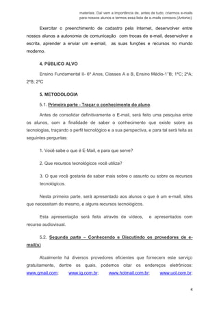 4 
materiais. Daí vem a importância de, antes de tudo, criarmos e-mails para nossos alunos e termos essa lista de e-mails conosco.(Antonio) 
Exercitar o preenchimento de cadastro pela Internet, desenvolver entre nossos alunos a autonomia de comunicação com trocas de e-mail, desenvolver a escrita, aprender a enviar um e-email, as suas funções e recursos no mundo moderno. 
4.PÚBLICO ALVO 
Ensino Fundamental II- 6º Anos, Classes A e B, Ensino Médio-1°B; 1ºC; 2ºA; 2ºB; 2ºC 
5.METODOLOGIA 
5.1. Primeira parte - Traçar o conhecimento do aluno. 
Antes de consolidar definitivamente o E-mail, será feito uma pesquisa entre os alunos, com a finalidade de saber o conhecimento que existe sobre as tecnologias, traçando o perfil tecnológico e a sua perspectiva, e para tal será feita as seguintes perguntas: 
1.Você sabe o que é E-Mail, e para que serve? 
2.Que recursos tecnológicos você utiliza? 
3.O que você gostaria de saber mais sobre o assunto ou sobre os recursostecnológicos. 
Nesta primeira parte, será apresentado aos alunos o que é um e-mail, sites que necessitam do mesmo, e alguns recursos tecnológicos. 
Esta apresentação será feita através de vídeos, e apresentados com recurso audiovisual. 
5.2. Segunda parte – Conhecendo e Discutindo os provedores de e- mail(s) 
Atualmente há diversos provedores eficientes que fornecem este serviço gratuitamente, dentre os quais, podemos citar os endereços eletrônicos: www.gmail.com; www.ig.com.br; www.hotmail.com.br; www.uol.com.br;  