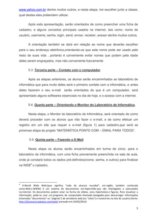 5 
www.yahoo.com.br dentre muitos outros, e nesta etapa, irei escolher junto a classe, qual destes eles pretendem utilizar. 
Após esta apresentação, serão orientados de como preencher uma ficha de cadastro, e alguns conceitos principais usados na internet, tais como: nome de usuário, username; senha, login, send, enviar, receber, anexar dentre muitos outros. 
A orientação também se dará em relação ao nome que deverão escolher para o seu endereço eletrônico,orientando-os que este nome pode ser usado pelo resto de suas vida , portanto é conveniente evitar nomes que podem pela idade deles serem engraçados, mas não conveniente futuramente 
5.3. Terceira parte – Contato com o computador 
Após as etapas anteriores, os alunos serão encaminhados ao laboratório de informática que para muito deles será o primeiro contato com a informática, e antes deles fazerem o seu e-mail serão orientados do que é um computador, será apresentado alguns softwares essenciais no dia de hoje, e o acesso com a internet. 
5.4. Quarta parte – Orientando o Monitor do Laboratório de Informática. 
Nesta etapa, o Monitor do laboratório de Informática, será orientado de como deverá proceder com os alunos que irão fazer o e-mail, e de como efetuar um registro em um site que requer o e-mail (figura 1) para cadastro,que será as próximas etapa do projeto “MATEMÁTICA PONTO COM – EMAIL PARA TODOS”. 
5.5. Quinta parte – Fazendo o E-Mail 
Nesta etapa os alunos serão encaminhados em turma de cinco, para o laboratório de informática, com uma ficha previamente preenchida na sala de aula, onde já constará todos os dados pré-definidos(nome, senha, e outros) para finalizar na WEB4 o cadastro. 
4A World Wide Web (que significa "rede de alcance mundial", em inglês; também conhecida como Web e WWW) é um sistema de documentos em hipermídia que são interligados e executados na Internet. Os documentos podem estar na forma de vídeos, sons, hipertextos e figuras. Para visualizar a informação, pode-se usar um programa de computador chamado navegador para descarregar informações (chamadas "documentos" ou "páginas") de servidores web (ou "sítios") e mostrá-los na tela do usuário.(fonte: http://dicionario.babylon.com/web/ acessado em 24/02/2012)  