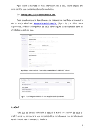 6 
Após terem cadastrado o e-mail, retornaram para a sala, e será lançado em uma planilha os e-mail(s) devidamente concluídos. 
5.6. Sexta parte – Cadastrando em um site. 
Para perceberem uma das utilidades de possuírem e-mail farão um cadastro no endereço eletrônico www.ead.euestudo.com.br, (figura 1) que além desta experiência, poderão acompanhar os seus pontos(figura 2) relacionados com as atividades na sala de aula. 
6.AÇÃO 
Para que os alunos comecem a adquirir o hábito de abrirem os seus e- mail(s), uma vez por semana será concedido trinta minutos para irem ao laboratório de informática, sempre em grupo de cinco. 
Figura 1 – formulário de cadastro do site www.ead.euestudo.com.br 
Figura 2 – acompanhamento on-line de pontos em atividades  