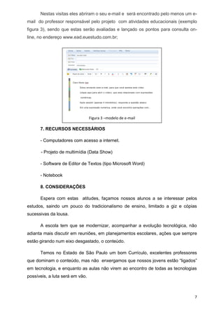 7 
Nestas visitas eles abriram o seu e-mail e será encontrado pelo menos um e- mail do professor responsável pelo projeto com atividades educacionais (exemplo figura 3), sendo que estas serão avaliadas e lançado os pontos para consulta on- line, no endereço www.ead.euestudo.com.br; 
7.RECURSOS NECESSÁRIOS 
- Computadores com acesso a internet. 
- Projeto de multimídia (Data Show) 
- Software de Editor de Textos (tipo Microsoft Word) 
- Notebook 
8.CONSIDERAÇÕES 
Espera com estas atitudes, façamos nossos alunos a se interessar pelos estudos, saindo um pouco do tradicionalismo de ensino, limitado a giz e cópias sucessivas da lousa. 
A escola tem que se modernizar, acompanhar a evolução tecnológica, não adianta mais discutir em reuniões, em planejamentos escolares, ações que sempre estão girando num eixo desgastado, o conteúdo. 
Temos no Estado de São Paulo um bom Currículo, excelentes professores que dominam o conteúdo, mas não enxergamos que nossos jovens estão “ligados” em tecnologia, e enquanto as aulas não virem ao encontro de todas as tecnologias possíveis, a luta será em vão. 
Figura 3 –modelo de e-mail  