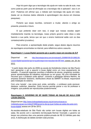 8 
Hoje há quem diga que a tecnologia não ajuda em nada na sala de aula, mas como pode-se partir para tal afirmação se a tecnologia não é aplicada?, isso é um erro! Podemos sim afirmar que, o método sem tecnologia não ajuda em nada. (basta ver os diversos dados referente à aprendizagem dos alunos em diversas pesquisas). 
Portanto que essas reuniões, comecem a mudar, aliando o antigo ao presente, prevendo o futuro. 
O que pretendo dizer com isso, é exigir que nossas escolas sejam imediatamente inserida na tecnologia, nosso próprio governo sabe disso e esta fazendo a sua parte, temos que ver que o ensino tradicional estão com os dias contados(melhor já acabou). 
Para encerrar, a apresentação deste projeto, segue abaixo alguns resumos de reportagens encontradas na internet, para refletirmos sobre o assunto. 
Reportagem 1: Lousa Digital aposenta giz e quadro negro em escolas de S.P 
Disponível em http://tecnologia.terra.com.br/noticias/0,,OI3868195-EI12882,00- Lousa+digital+aposenta+giz+e+quadronegro+em+escolas+de+SP.html acesso em 29 fev 2012. “ A partir deste mês (julho de 2009) as escola de Hortolândia (interior de São Paulo) iram aposentar o giz e assumir a lousa digital como um novo equipamento de trabalho...É possível organizar reuniões e trabalhos de alunos, programar revisões, gravar apresentações de trabalhos individuais ou em grupo. Há uma infinidade de recursos que o professor pode aplicar", comenta a pedagoga Adriana Martins, da empresa Scheiner Solutions, distribuidora oficial da SMART no Brasil, responsável pela instalação do sistema. Com uma 'caneta' - nas cores azul, preta, vermelha - o professor pode escrever, destacar, sublinhar, desenhar. Outro recurso permite gravar a voz do professor e imagens, que poderão ser reproduzidas posteriormente. 
Reportagem 2: GOVERNO DE SP QUER TODAS AS SALAS DE AULA COM LOUSA DIGITAL 
Disponível em http://www.todospelaeducacao.org.br/comunicacao-e- midia/educacao-na-midia/21466/governo-de-sp-quer-todas-as-salas-de-aula-com- lousa-digital/ acesso em 29 fev 2012. 
As escolas estaduais de São Paulo vão contar com lousas digitais em todas as salas. De acordo com o secretário de Educação Herman Voorwald, o governo vai lançar nos próximos dias uma parceria público-privada de R$ 5,5 bilhões para dez anos. A distribuição de tablets também está prevista.  