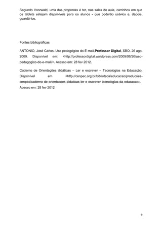 9 
Segundo Voorwald, uma das propostas é ter, nas salas de aula, carrinhos em que os tablets estejam disponíveis para os alunos - que poderão usá-los e, depois, guardá-los. 
Fontes bibliográficas 
ANTONIO, José Carlos. Uso pedagógico do E-mail,Professor Digital, SBO, 26 ago. 2009. Disponível em: <http://professordigital.wordpress.com/2009/08/26/uso- pedagogico-do-e-mail/>. Acesso em: 28 fev 2012. Caderno de Orientações didáticas – Ler e escrever – Tecnologias na Educação. Disponível em <http://cenpec.org.br/biblioteca/educacao/producoes- cenpec/caderno-de-orientacoes-didaticas-ler-e-escrever-tecnologias-da-educacao>. Acesso em: 28 fev 2012 
