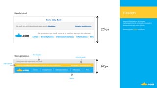 Headers	
  
Diminuição	
  da	
  altura	
  do	
  header,	
  	
  
replanejamento	
  do	
  conteúdo	
  necessário	
  
destacamento	
  do	
  menu	
  e	
  links.	
  
	
  
Diminuição	
  de	
  100px	
  na	
  altura.	
  
Header	
  atual	
  
Nova	
  proposta	
  
205px	
  
105px	
  
Menu	
  
Pre-­‐header	
  
Links	
  de	
  ajuda	
  
Add	
  o	
  email	
  
 