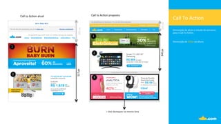 340	
  px	
  
527	
  px	
  205	
  px	
  
105	
  px	
  
Call	
  To	
  Ac.on	
  
Diminuição	
  da	
  altura	
  e	
  estudo	
  de	
  estrutura	
  	
  
para	
  o	
  Call	
  To	
  Ac.on.	
  	
  
	
  
	
  
Diminuição	
  de	
  187px	
  na	
  altura.	
  
1	
  
2	
  
1	
  
2	
  
3	
   4	
  
Call	
  to	
  Ac.on	
  atual	
   Call	
  to	
  Ac.on	
  proposta	
  
+	
  dois	
  destaques	
  na	
  mesma	
  área	
  
 