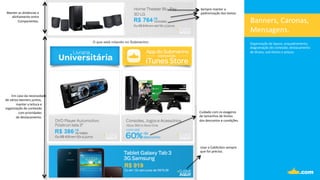 Banners,	
  Caronas,	
  
Mensagens.	
  
Organização	
  de	
  layout,	
  enquadramento,	
  	
  
diagramação	
  de	
  conteúdo,	
  destacamento	
  	
  
de	
  _tulos,	
  sub-­‐_tulos	
  e	
  preços.	
  
	
  
	
  
Manter	
  as	
  distâncias	
  e	
  
alinhamento	
  entre	
  	
  
Componentes.	
  
Sempre	
  manter	
  a	
  	
  
padronização	
  dos	
  textos.	
  
Cuidado	
  com	
  os	
  exageros	
  	
  
de	
  tamanhos	
  de	
  fontes	
  	
  
dos	
  descontos	
  e	
  condições.	
  
Usar	
  o	
  CallAc.on	
  sempre	
  	
  
que	
  for	
  preciso.	
  
Em	
  caso	
  da	
  necessidade	
  
de	
  vários	
  banners	
  juntos,	
  
manter	
  a	
  leitura	
  e	
  	
  
organização	
  do	
  conteúdo	
  
com	
  prioridades	
  
	
  de	
  destacamento.	
  
 
