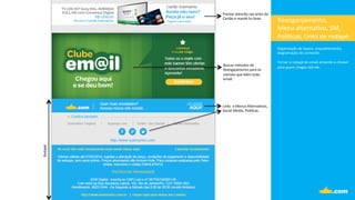 Reenganjamento,	
  	
  
Menu	
  alterna.vo,	
  SM,	
  
Polí.cas,	
  Links	
  de	
  rodapé.	
  
Organização	
  de	
  layout,	
  enquadramento,	
  	
  
diagramação	
  de	
  conteúdo.	
  
	
  
Tornar	
  o	
  rodapé	
  do	
  email	
  atraente	
  e	
  clicável	
  
para	
  quem	
  chegou	
  até	
  ele.	
  
	
  
Prestar	
  atencão	
  nas	
  artes	
  do	
  
Cartão	
  e	
  mantê-­‐la	
  clean.	
  
Buscar	
  métodos	
  de	
  	
  
Reengajamento	
  para	
  os	
  	
  
clientes	
  que	
  leêm	
  todo	
  
email.	
  
Links	
  	
  e	
  Menus	
  Alterna.vos,	
  
Social	
  Media,	
  Polí.cas	
  .	
  
Rodapé	
  
 