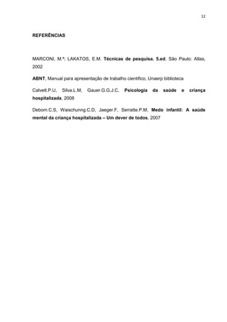 12
REFERÊNCIAS
MARCONI, M.ª; LAKATOS, E.M. Técnicas de pesquisa. 5.ed. São Paulo: Atlas,
2002
ABNT, Manual para apresentação de trabalho cientifico, Unaerp biblioteca
Calvett.P.U, Silva.L.M, Gauer.G.G.J.C, Psicologia da saúde e criança
hospitalizada, 2008
Debom.C.S, Waischunng.C.D, Jaeger.F, Serratte.P.M, Medo infantil: A saúde
mental da criança hospitalizada – Um dever de todos, 2007
 