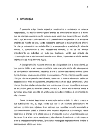 4
1 INTRODUÇÃO
O presente artigo discute aspectos relacionados a assistência da criança
hospitalizada, e a relação entre o jaleco branco do profissional de saúde e o medo
que as crianças associam a este cuidador, pois sabem que juntamente com aquele
jaleco, aproxima-se a dor e desconforto do procedimento terapêutico, onde a mesma
encontra-se restrita ao leito, sendo necessário estimular o desenvolvimento afetivo
da criança e da equipe com esta facilitando a recuperação e a participação ativa da
mesma. A comunicação é uma necessidade humana, a fim de um melhor
entendimento do indivíduo em toda sua totalidade, sendo que através da
comunicação que o ser humano transmite suas ideias, impressões e ainda recebe
informações do meio (Oliveira, 1997).
A criança tem uma maneira diferente de se expressar com o meio externo, já
que quando bebês e até mesmo com idade mais avançada, ainda não são capazes
de se expressar verbalmente, passando a usar o corpo e até mesmo o choro como
forma de expor seus anseios, medos e necessidades. Porém, mesmo quando essas
crianças não se expressão verbalmente, observam o meio e observam todos os
aspectos que o meio lhe apresenta, influenciando assim os seus sentimentos. Uma
criança doente é ainda mais sensível aos eventos que ocorrem no ambiente em que
se encontram, pois por estarem doente, o medo e o temor aos estranhos tende a
aumentar ainda mais se estão em um hospital rodeado de médicos e enfermeiras de
jaleco branco.
Esses pacientes logo fazem a associação entre a visão do jaleco branco e
sua subsequente dor, ou seja, sendo que isto é um estimulo condicionado. O
estimulo condicionado, o jaleco, é um estimulo que repetidas vezes foi associado a
dor e desconforto, passa a provocar uma resposta específica. A associação neste
caso foi de a criança ver o jaleco branco e em seguida receber uma medicação que
lhe causa dor e a faz chorar, sendo que o jaleco branco é o estimulo condicionado, e
a dor é a resposta incondicionada, após várias repetições do procedimento foi feita á
associação do jaleco com a dor.
 