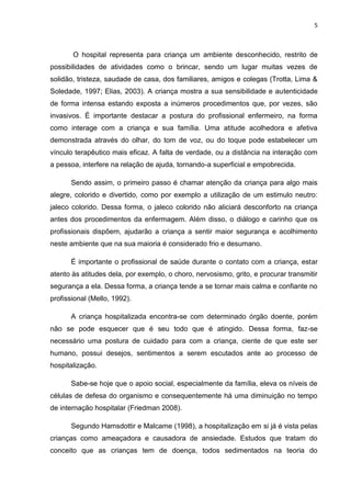 5
O hospital representa para criança um ambiente desconhecido, restrito de
possibilidades de atividades como o brincar, sendo um lugar muitas vezes de
solidão, tristeza, saudade de casa, dos familiares, amigos e colegas (Trotta, Lima &
Soledade, 1997; Elias, 2003). A criança mostra a sua sensibilidade e autenticidade
de forma intensa estando exposta a inúmeros procedimentos que, por vezes, são
invasivos. É importante destacar a postura do profissional enfermeiro, na forma
como interage com a criança e sua família. Uma atitude acolhedora e afetiva
demonstrada através do olhar, do tom de voz, ou do toque pode estabelecer um
vínculo terapêutico mais eficaz. A falta de verdade, ou a distância na interação com
a pessoa, interfere na relação de ajuda, tornando-a superficial e empobrecida.
Sendo assim, o primeiro passo é chamar atenção da criança para algo mais
alegre, colorido e divertido, como por exemplo a utilização de um estimulo neutro:
jaleco colorido. Dessa forma, o jaleco colorido não aliciará desconforto na criança
antes dos procedimentos da enfermagem. Além disso, o diálogo e carinho que os
profissionais dispõem, ajudarão a criança a sentir maior segurança e acolhimento
neste ambiente que na sua maioria é considerado frio e desumano.
É importante o profissional de saúde durante o contato com a criança, estar
atento às atitudes dela, por exemplo, o choro, nervosismo, grito, e procurar transmitir
segurança a ela. Dessa forma, a criança tende a se tornar mais calma e confiante no
profissional (Mello, 1992).
A criança hospitalizada encontra-se com determinado órgão doente, porém
não se pode esquecer que é seu todo que é atingido. Dessa forma, faz-se
necessário uma postura de cuidado para com a criança, ciente de que este ser
humano, possui desejos, sentimentos a serem escutados ante ao processo de
hospitalização.
Sabe-se hoje que o apoio social, especialmente da família, eleva os níveis de
células de defesa do organismo e consequentemente há uma diminuição no tempo
de internação hospitalar (Friedman 2008).
Segundo Hamsdottir e Malcame (1998), a hospitalização em si já é vista pelas
crianças como ameaçadora e causadora de ansiedade. Estudos que tratam do
conceito que as crianças tem de doença, todos sedimentados na teoria do
 