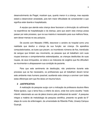 6
desenvolvimento de Piaget, mostram que, quanto menor é a criança, mas exposta
estará a desenvolver ansiedade, pois tem maior dificuldade de compreender o que
significa estar doente e hospitalizado.
A equipe que atende esta criança deve favorecer a diminuição do sofrimento
na experiência da hospitalização e da doença, para que assim esta criança possa
passar por este processo, que na sua maioria é necessário para sua melhora física,
sem deixar marcas no seu psíquico.
De acordo com Massete (1998), descrever o cenário do hospital como uma
realidade que destitui a criança da sua função: ser criança. Os aparelhos
computadorizados, as luzes que piscam, os incontáveis números de fios, transfusão
de sangue que limitam seu movimento, as pessoas que ali trabalham com suas
roupas brancas e comportamentos estereotipados, as crianças destituídas de suas
roupas, de seus brinquedos, os tubos e as máscaras de oxigênio que lhe dificultam
se movimentar e ultrapassarem sua condição de paciente.
Para que este sentimento de destituição, não predomine durante este
processo que se faz necessário, os profissionais que ali trabalham devem tornar
este ambiente mais humano possível, auxiliando esta criança a conviver com todas
estas diferenças sem que lhe deixe um trauma futuro.
2 JUSTIFICATIVA
A realização da pesquisa surgiu com a indicação da professora doutora Mara
Rúbia Ignácio, cujo o tema ficou a critério do aluno, onde tive como escolha „‟medo
infantil: relacionado ao uso de jaleco branco pelo profissional de saúde‟‟. A pesquisa
integra a matéria de metodologia da pesquisa cientifica, presente na grade da 6°
etapa do curso de enfermagem, da universidade de Ribeirão Preto, Unaerp Campus
Guarujá.
 
