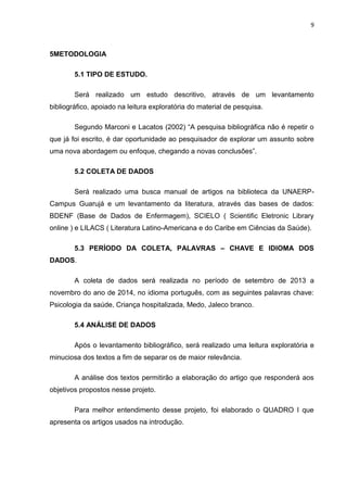 9
5METODOLOGIA
5.1 TIPO DE ESTUDO.
Será realizado um estudo descritivo, através de um levantamento
bibliográfico, apoiado na leitura exploratória do material de pesquisa.
Segundo Marconi e Lacatos (2002) “A pesquisa bibliográfica não é repetir o
que já foi escrito, é dar oportunidade ao pesquisador de explorar um assunto sobre
uma nova abordagem ou enfoque, chegando a novas conclusões”.
5.2 COLETA DE DADOS
Será realizado uma busca manual de artigos na biblioteca da UNAERP-
Campus Guarujá e um levantamento da literatura, através das bases de dados:
BDENF (Base de Dados de Enfermagem), SCIELO ( Scientific Eletronic Library
online ) e LILACS ( Literatura Latino-Americana e do Caribe em Ciências da Saúde).
5.3 PERÍODO DA COLETA, PALAVRAS – CHAVE E IDIOMA DOS
DADOS.
A coleta de dados será realizada no período de setembro de 2013 a
novembro do ano de 2014, no idioma português, com as seguintes palavras chave:
Psicologia da saúde, Criança hospitalizada, Medo, Jaleco branco.
5.4 ANÁLISE DE DADOS
Após o levantamento bibliográfico, será realizado uma leitura exploratória e
minuciosa dos textos a fim de separar os de maior relevância.
A análise dos textos permitirão a elaboração do artigo que responderá aos
objetivos propostos nesse projeto.
Para melhor entendimento desse projeto, foi elaborado o QUADRO I que
apresenta os artigos usados na introdução.
 
