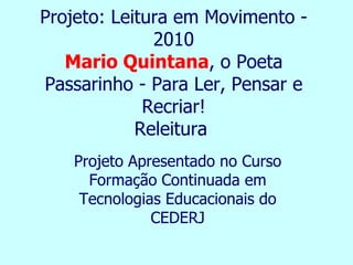 Projeto: Leitura em Movimento -
              2010
   Mario Quintana, o Poeta
Passarinho - Para Ler, Pensar e
             Recriar!
            Releitura
   Projeto Apresentado no Curso
     Formação Continuada em
    Tecnologias Educacionais do
              CEDERJ
 